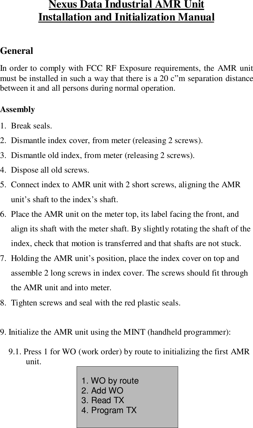 Nexus Data Industrial AMR UnitInstallation and Initialization ManualGeneralIn order to comply with FCC RF Exposure requirements, the AMR unitmust be installed in such a way that there is a 20 c”m separation distancebetween it and all persons during normal operation.Assembly1. Break seals.2. Dismantle index cover, from meter (releasing 2 screws).3. Dismantle old index, from meter (releasing 2 screws).4. Dispose all old screws.5. Connect index to AMR unit with 2 short screws, aligning the AMRunit’s shaft to the index’s shaft.6. Place the AMR unit on the meter top, its label facing the front, andalign its shaft with the meter shaft. By slightly rotating the shaft of theindex, check that motion is transferred and that shafts are not stuck.7. Holding the AMR unit’s position, place the index cover on top andassemble 2 long screws in index cover. The screws should fit throughthe AMR unit and into meter.8. Tighten screws and seal with the red plastic seals.9. Initialize the AMR unit using the MINT (handheld programmer):9.1. Press 1 for WO (work order) by route to initializing the first AMRunit.1. WO by route2. Add WO3. Read TX4. Program TX