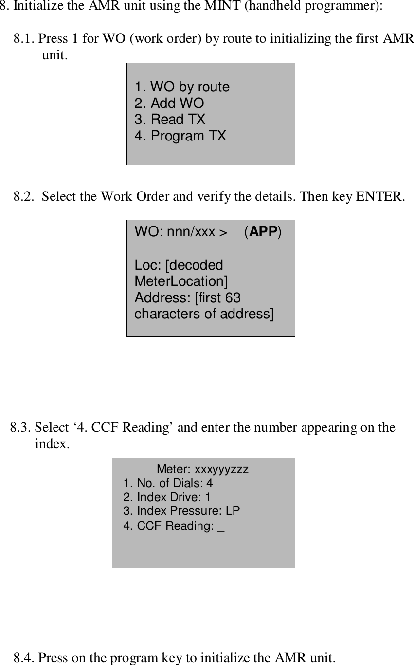 8. Initialize the AMR unit using the MINT (handheld programmer):8.1. Press 1 for WO (work order) by route to initializing the first AMRunit.8.2.  Select the Work Order and verify the details. Then key ENTER.   8.3. Select ‘4. CCF Reading’ and enter the number appearing on theindex.    8.4. Press on the program key to initialize the AMR unit.1. WO by route2. Add WO3. Read TX4. Program TXWO: nnn/xxx &gt;    (APP)Loc: [decodedMeterLocation]Address: [first 63characters of address]Meter: xxxyyyzzz 1. No. of Dials: 4 2. Index Drive: 1 3. Index Pressure: LP 4. CCF Reading: _