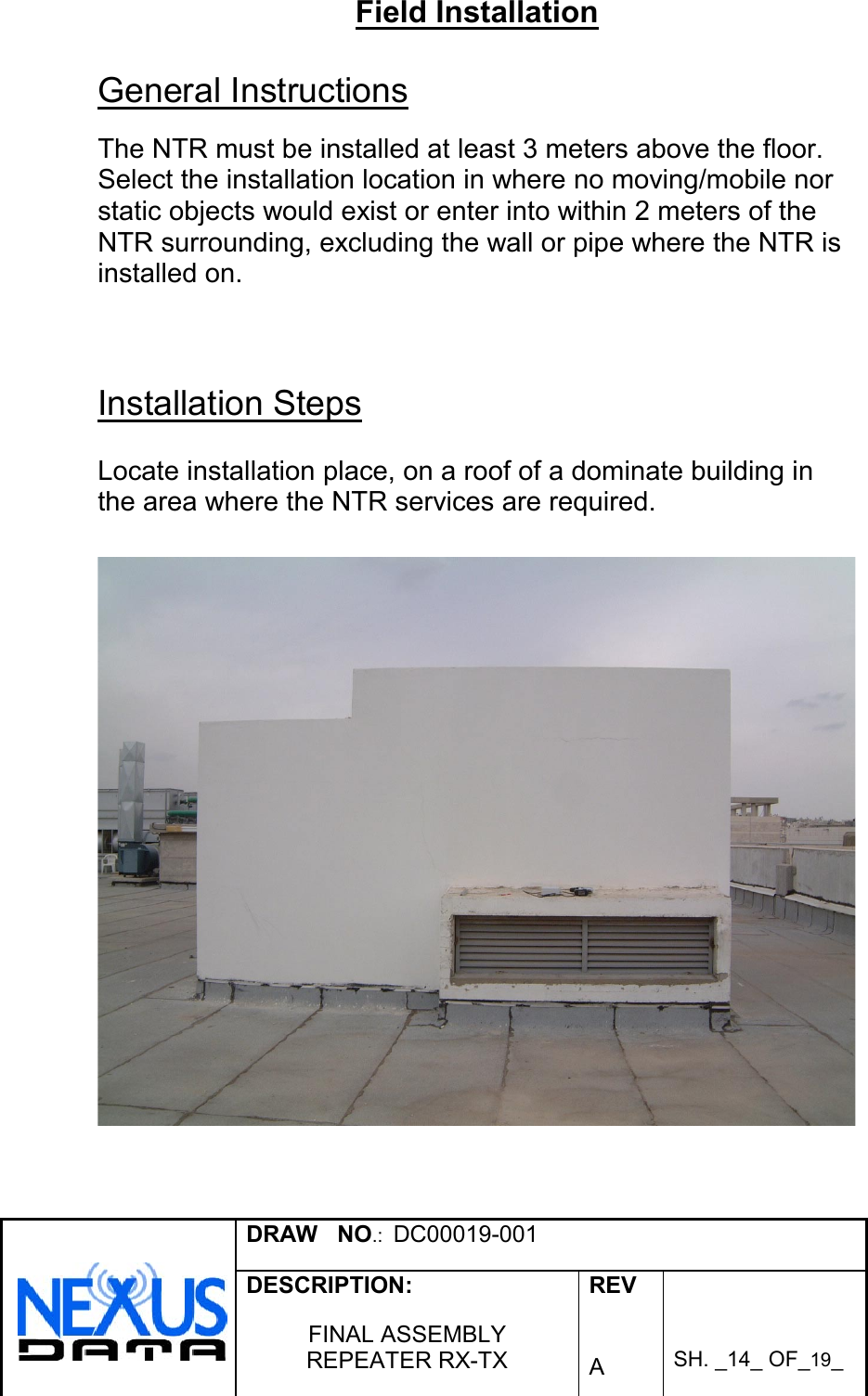 DRAW   NO.:  DC00019-001DESCRIPTION:FINAL ASSEMBLYREPEATER RX-TXREVASH. _14_ OF_19_Field InstallationGeneral InstructionsThe NTR must be installed at least 3 meters above the floor.Select the installation location in where no moving/mobile norstatic objects would exist or enter into within 2 meters of theNTR surrounding, excluding the wall or pipe where the NTR isinstalled on.Installation StepsLocate installation place, on a roof of a dominate building inthe area where the NTR services are required.