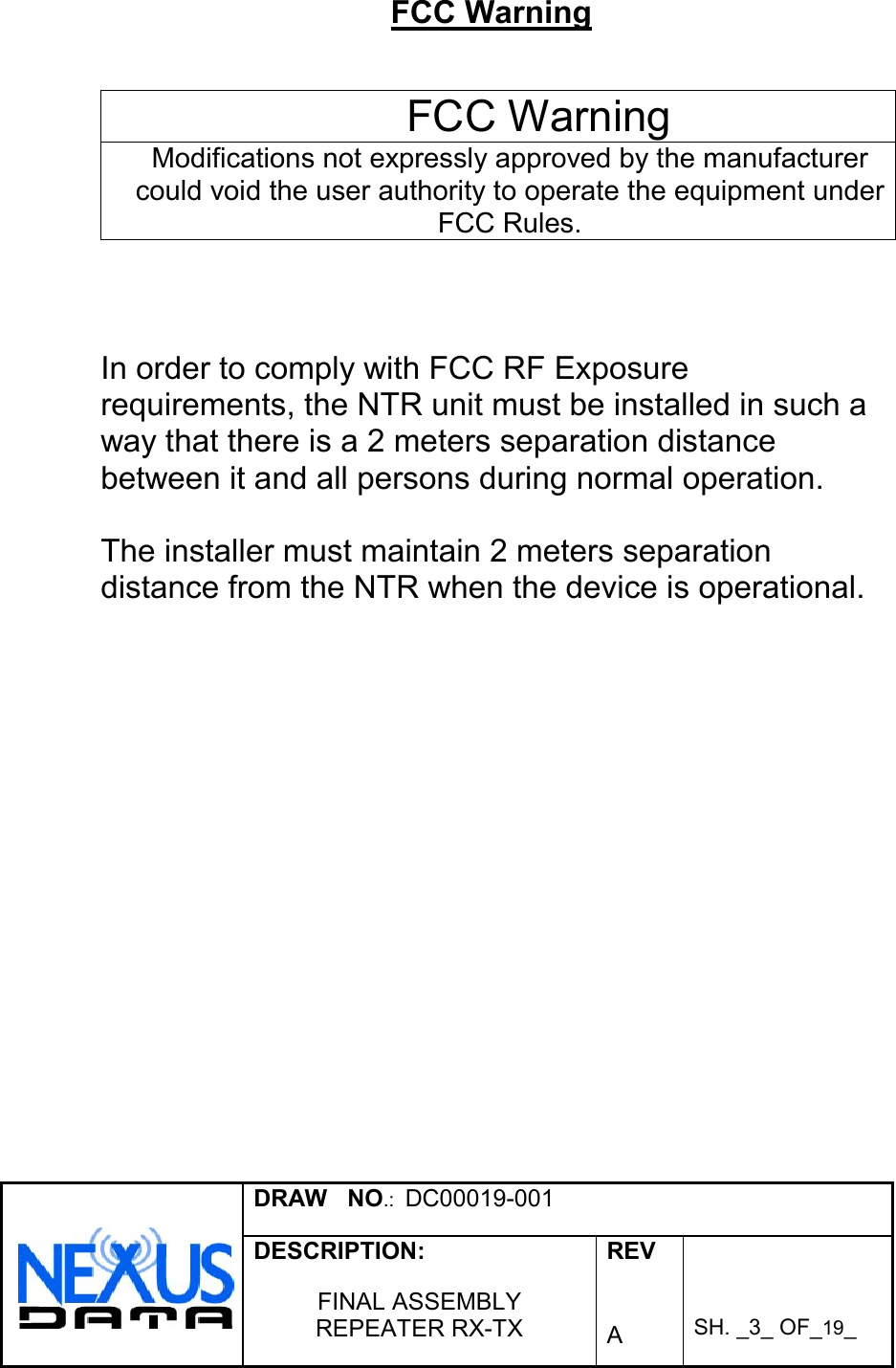 DRAW   NO.:  DC00019-001DESCRIPTION:FINAL ASSEMBLYREPEATER RX-TXREVASH. _3_ OF_19_FCC WarningFCC WarningModifications not expressly approved by the manufacturercould void the user authority to operate the equipment underFCC Rules.In order to comply with FCC RF Exposurerequirements, the NTR unit must be installed in such away that there is a 2 meters separation distancebetween it and all persons during normal operation.The installer must maintain 2 meters separationdistance from the NTR when the device is operational.