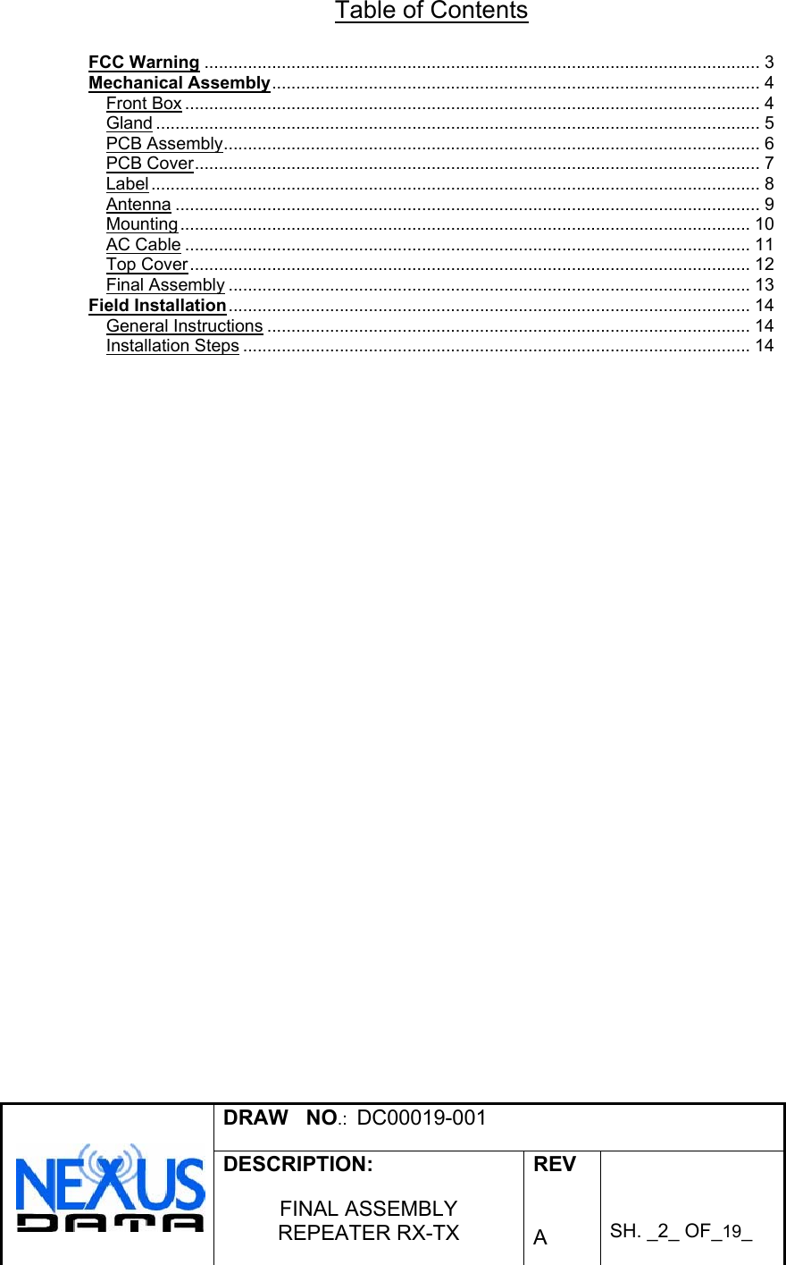  DRAW   NO.:  DC00019-001   DESCRIPTION:  FINAL ASSEMBLY REPEATER RX-TX  REV   A    SH. _2_ OF_19_   Table of Contents  FCC Warning ................................................................................................................... 3 Mechanical Assembly..................................................................................................... 4 Front Box ....................................................................................................................... 4 Gland ............................................................................................................................. 5 PCB Assembly............................................................................................................... 6 PCB Cover..................................................................................................................... 7 Label.............................................................................................................................. 8 Antenna ......................................................................................................................... 9 Mounting...................................................................................................................... 10 AC Cable ..................................................................................................................... 11 Top Cover.................................................................................................................... 12 Final Assembly ............................................................................................................ 13 Field Installation............................................................................................................ 14 General Instructions .................................................................................................... 14 Installation Steps ......................................................................................................... 14 