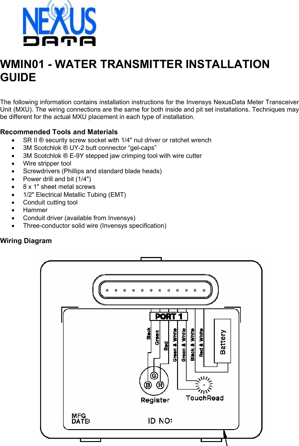  WMIN01 - WATER TRANSMITTER INSTALLATION GUIDE   The following information contains installation instructions for the Invensys NexusData Meter Transceiver Unit (MXU). The wiring connections are the same for both inside and pit set installations. Techniques may be different for the actual MXU placement in each type of installation.  Recommended Tools and Materials •  SR II ® security screw socket with 1/4&quot; nut driver or ratchet wrench •  3M Scotchlok ® UY-2 butt connector “gel-caps” •  3M Scotchlok ® E-9Y stepped jaw crimping tool with wire cutter •  Wire stripper tool •  Screwdrivers (Phillips and standard blade heads) •  Power drill and bit (1/4&quot;) •  8 x 1&quot; sheet metal screws •  1/2&quot; Electrical Metallic Tubing (EMT) •  Conduit cutting tool • Hammer •  Conduit driver (available from Invensys) • Three-conductor solid wire (Invensys specification)  Wiring Diagram    