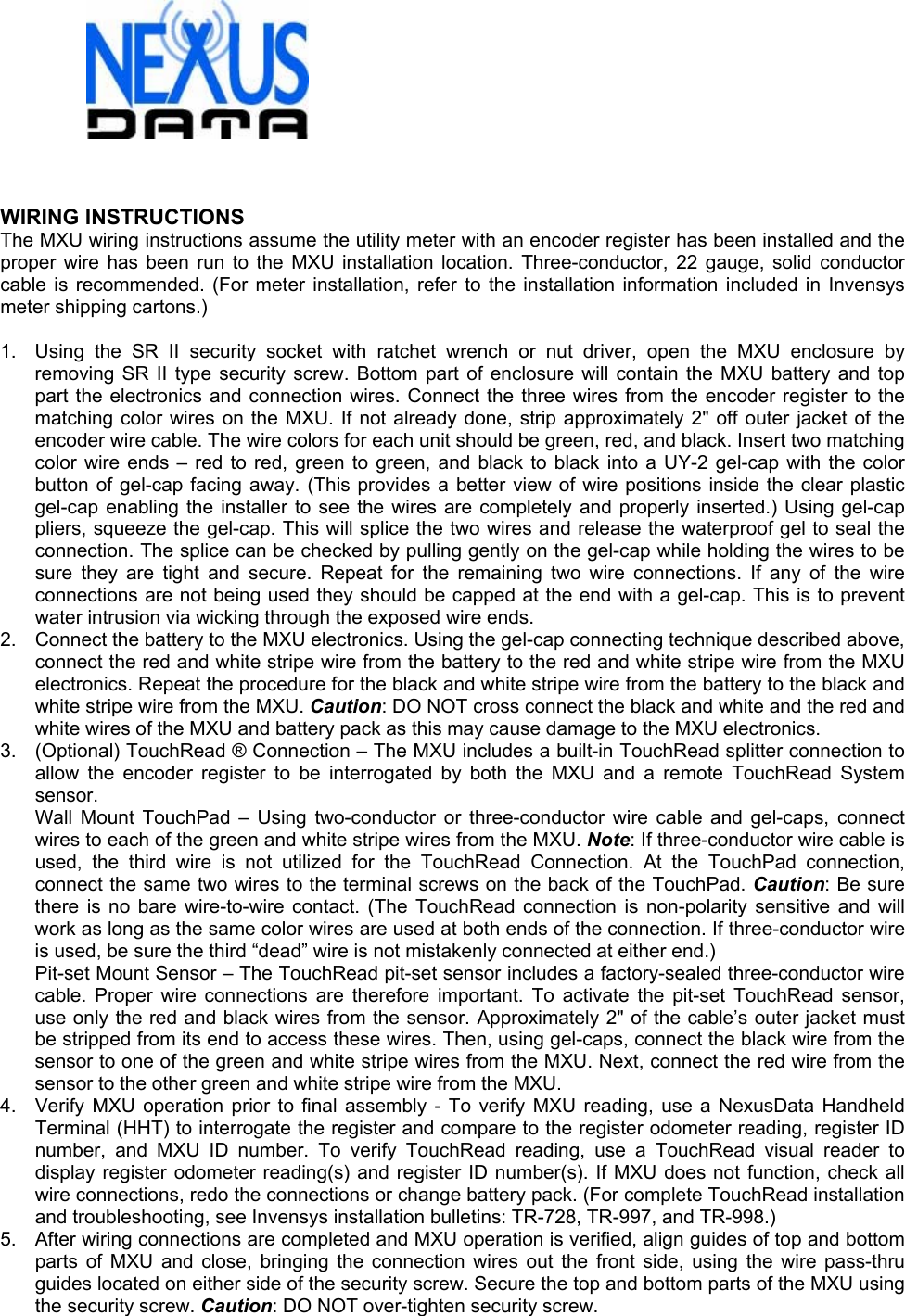    WIRING INSTRUCTIONS The MXU wiring instructions assume the utility meter with an encoder register has been installed and the proper wire has been run to the MXU installation location. Three-conductor, 22 gauge, solid conductor cable is recommended. (For meter installation, refer to the installation information included in Invensys meter shipping cartons.)  1.  Using the SR II security socket with ratchet wrench or nut driver, open the MXU enclosure by removing SR II type security screw. Bottom part of enclosure will contain the MXU battery and top part the electronics and connection wires. Connect the three wires from the encoder register to the matching color wires on the MXU. If not already done, strip approximately 2&quot; off outer jacket of the encoder wire cable. The wire colors for each unit should be green, red, and black. Insert two matching color wire ends – red to red, green to green, and black to black into a UY-2 gel-cap with the color button of gel-cap facing away. (This provides a better view of wire positions inside the clear plastic gel-cap enabling the installer to see the wires are completely and properly inserted.) Using gel-cap pliers, squeeze the gel-cap. This will splice the two wires and release the waterproof gel to seal the connection. The splice can be checked by pulling gently on the gel-cap while holding the wires to be sure they are tight and secure. Repeat for the remaining two wire connections. If any of the wire connections are not being used they should be capped at the end with a gel-cap. This is to prevent water intrusion via wicking through the exposed wire ends. 2.  Connect the battery to the MXU electronics. Using the gel-cap connecting technique described above, connect the red and white stripe wire from the battery to the red and white stripe wire from the MXU electronics. Repeat the procedure for the black and white stripe wire from the battery to the black and white stripe wire from the MXU. Caution: DO NOT cross connect the black and white and the red and white wires of the MXU and battery pack as this may cause damage to the MXU electronics. 3.  (Optional) TouchRead ® Connection – The MXU includes a built-in TouchRead splitter connection to allow the encoder register to be interrogated by both the MXU and a remote TouchRead System sensor. Wall Mount TouchPad – Using two-conductor or three-conductor wire cable and gel-caps, connect wires to each of the green and white stripe wires from the MXU. Note: If three-conductor wire cable is used, the third wire is not utilized for the TouchRead Connection. At the TouchPad connection, connect the same two wires to the terminal screws on the back of the TouchPad. Caution: Be sure there is no bare wire-to-wire contact. (The TouchRead connection is non-polarity sensitive and will work as long as the same color wires are used at both ends of the connection. If three-conductor wire is used, be sure the third “dead” wire is not mistakenly connected at either end.) Pit-set Mount Sensor – The TouchRead pit-set sensor includes a factory-sealed three-conductor wire cable. Proper wire connections are therefore important. To activate the pit-set TouchRead sensor, use only the red and black wires from the sensor. Approximately 2&quot; of the cable’s outer jacket must be stripped from its end to access these wires. Then, using gel-caps, connect the black wire from the sensor to one of the green and white stripe wires from the MXU. Next, connect the red wire from the sensor to the other green and white stripe wire from the MXU. 4.  Verify MXU operation prior to final assembly - To verify MXU reading, use a NexusData Handheld Terminal (HHT) to interrogate the register and compare to the register odometer reading, register ID number, and MXU ID number. To verify TouchRead reading, use a TouchRead visual reader to display register odometer reading(s) and register ID number(s). If MXU does not function, check all wire connections, redo the connections or change battery pack. (For complete TouchRead installation and troubleshooting, see Invensys installation bulletins: TR-728, TR-997, and TR-998.) 5.  After wiring connections are completed and MXU operation is verified, align guides of top and bottom parts of MXU and close, bringing the connection wires out the front side, using the wire pass-thru guides located on either side of the security screw. Secure the top and bottom parts of the MXU using the security screw. Caution: DO NOT over-tighten security screw.  