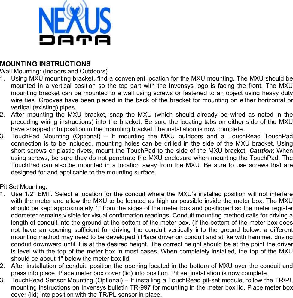   MOUNTING INSTRUCTIONS Wall Mounting: (Indoors and Outdoors) 1.  Using MXU mounting bracket, find a convenient location for the MXU mounting. The MXU should be mounted in a vertical position so the top part with the Invensys logo is facing the front. The MXU mounting bracket can be mounted to a wall using screws or fastened to an object using heavy duty wire ties. Grooves have been placed in the back of the bracket for mounting on either horizontal or vertical (existing) pipes. 2.  After mounting the MXU bracket, snap the MXU (which should already be wired as noted in the preceding wiring instructions) into the bracket. Be sure the locating tabs on either side of the MXU have snapped into position in the mounting bracket.The installation is now complete. 3.  TouchPad Mounting (Optional) – If mounting the MXU outdoors and a TouchRead TouchPad connection is to be included, mounting holes can be drilled in the side of the MXU bracket. Using short screws or plastic rivets, mount the TouchPad to the side of the MXU bracket. Caution: When using screws, be sure they do not penetrate the MXU enclosure when mounting the TouchPad. The TouchPad can also be mounted in a location away from the MXU. Be sure to use screws that are designed for and applicable to the mounting surface.  Pit Set Mounting: 1.  Use 1/2” EMT. Select a location for the conduit where the MXU’s installed position will not interfere with the meter and allow the MXU to be located as high as possible inside the meter box. The MXU should be kept approximately 1&quot; from the sides of the meter box and positioned so the meter register odometer remains visible for visual confirmation readings. Conduit mounting method calls for driving a length of conduit into the ground at the bottom of the meter box. (If the bottom of the meter box does not have an opening sufficient for driving the conduit vertically into the ground below, a different mounting method may need to be developed.) Place driver on conduit and strike with hammer, driving conduit downward until it is at the desired height. The correct height should be at the point the driver is level with the top of the meter box in most cases. When completely installed, the top of the MXU should be about 1&quot; below the meter box lid. 2.  After installation of conduit, position the opening located in the bottom of MXU over the conduit and press into place. Place meter box cover (lid) into position. Pit set installation is now complete. 3.  TouchRead Sensor Mounting (Optional) – If installing a TouchRead pit-set module, follow the TR/PL mounting instructions on Invensys bulletin TR-997 for mounting in the meter box lid. Place meter box cover (lid) into position with the TR/PL sensor in place.  