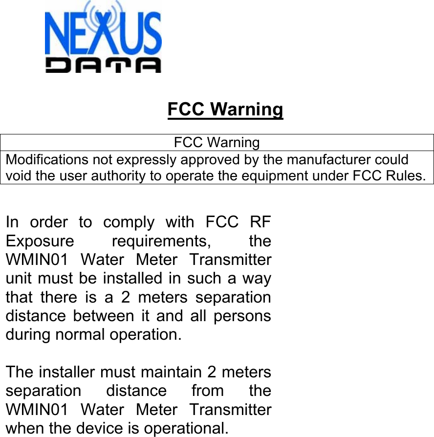   FCC Warning  FCC Warning Modifications not expressly approved by the manufacturer could void the user authority to operate the equipment under FCC Rules.  In order to comply with FCC RF Exposure requirements, the WMIN01 Water Meter Transmitter unit must be installed in such a way that there is a 2 meters separation distance between it and all persons during normal operation.  The installer must maintain 2 meters separation distance from the WMIN01 Water Meter Transmitter when the device is operational.  