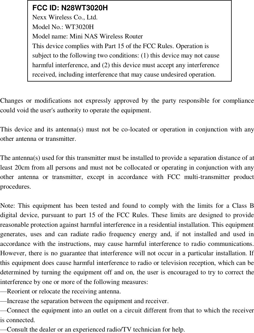                              Changes  or  modifications  not  expressly  approved  by  the  party responsible  for  compliance could void the user&apos;s authority to operate the equipment.  This device and its antenna(s) must  not be co-located or operation in conjunction with any other antenna or transmitter.  The antenna(s) used for this transmitter must be installed to provide a separation distance of at least 20cm from all persons and must not be collocated or operating in conjunction with any other  antenna  or  transmitter,  except  in  accordance  with  FCC  multi-transmitter  product procedures.      Note:  This  equipment  has  been  tested  and  found  to  comply  with  the  limits  for  a  Class  B digital  device, pursuant to part 15 of the FCC  Rules. These  limits  are designed  to provide reasonable protection against harmful interference in a residential installation. This equipment generates,  uses  and  can  radiate  radio  frequency  energy  and,  if  not  installed  and  used  in accordance with the instructions,  may cause harmful interference to radio  communications. However, there is no guarantee that interference will not occur in a particular installation. If this equipment does cause harmful interference to radio or television reception, which can be determined by turning the equipment off and on, the user is encouraged to try to correct the interference by one or more of the following measures: —Reorient or relocate the receiving antenna. —Increase the separation between the equipment and receiver. —Connect the equipment into an outlet on a circuit different from that to which the receiver is connected. —Consult the dealer or an experienced radio/TV technician for help.   FCC ID: N28WT3020H Nexx Wireless Co., Ltd. Model No.: WT3020H   Model name: Mini NAS Wireless Router This device complies with Part 15 of the FCC Rules. Operation is subject to the following two conditions: (1) this device may not cause harmful interference, and (2) this device must accept any interference received, including interference that may cause undesired operation.  