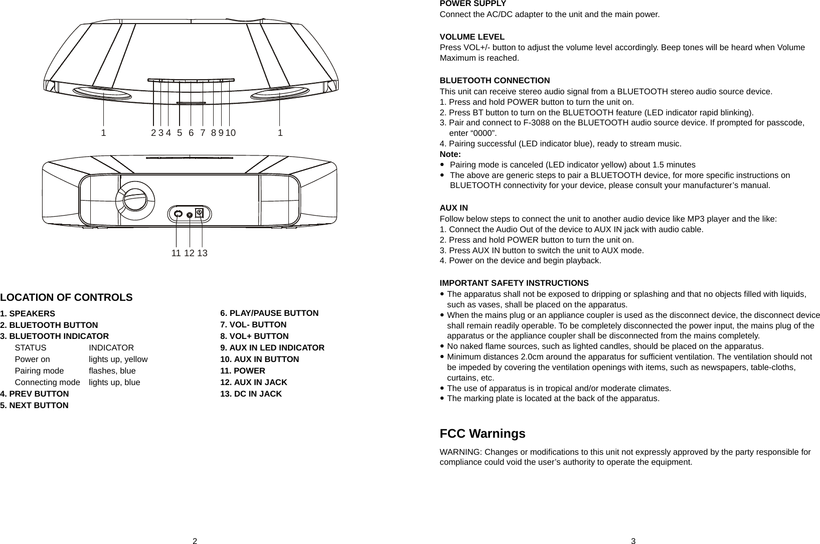  2       3  124567810111 12 133 9    LOCATION OF CONTROLS 1. SPEAKERS 2. BLUETOOTH BUTTON 3. BLUETOOTH INDICATOR STATUS    INDICATOR Power on    lights up, yellow Pairing mode    flashes, blue Connecting mode    lights up, blue 4. PREV BUTTON 5. NEXT BUTTON 6. PLAY/PAUSE BUTTON 7. VOL- BUTTON 8. VOL+ BUTTON 9. AUX IN LED INDICATOR 10. AUX IN BUTTON 11. POWER 12. AUX IN JACK 13. DC IN JACK             POWER SUPPLY Connect the AC/DC adapter to the unit and the main power.  VOLUME LEVEL Press VOL+/- button to adjust the volume level accordingly. Beep tones will be heard when Volume Maximum is reached.  BLUETOOTH CONNECTION This unit can receive stereo audio signal from a BLUETOOTH stereo audio source device. 1. Press and hold POWER button to turn the unit on. 2. Press BT button to turn on the BLUETOOTH feature (LED indicator rapid blinking). 3. Pair and connect to F-3088 on the BLUETOOTH audio source device. If prompted for passcode, enter “0000”. 4. Pairing successful (LED indicator blue), ready to stream music. Note:    Pairing mode is canceled (LED indicator yellow) about 1.5 minutes   The above are generic steps to pair a BLUETOOTH device, for more specific instructions on BLUETOOTH connectivity for your device, please consult your manufacturer’s manual.  AUX IN Follow below steps to connect the unit to another audio device like MP3 player and the like: 1. Connect the Audio Out of the device to AUX IN jack with audio cable. 2. Press and hold POWER button to turn the unit on. 3. Press AUX IN button to switch the unit to AUX mode. 4. Power on the device and begin playback.  IMPORTANT SAFETY INSTRUCTIONS  The apparatus shall not be exposed to dripping or splashing and that no objects filled with liquids, such as vases, shall be placed on the apparatus.  When the mains plug or an appliance coupler is used as the disconnect device, the disconnect device shall remain readily operable. To be completely disconnected the power input, the mains plug of the apparatus or the appliance coupler shall be disconnected from the mains completely.  No naked flame sources, such as lighted candles, should be placed on the apparatus.  Minimum distances 2.0cm around the apparatus for sufficient ventilation. The ventilation should not be impeded by covering the ventilation openings with items, such as newspapers, table-cloths, curtains, etc.  The use of apparatus is in tropical and/or moderate climates.  The marking plate is located at the back of the apparatus.   FCC Warnings  WARNING: Changes or modifications to this unit not expressly approved by the party responsible for compliance could void the user’s authority to operate the equipment.  