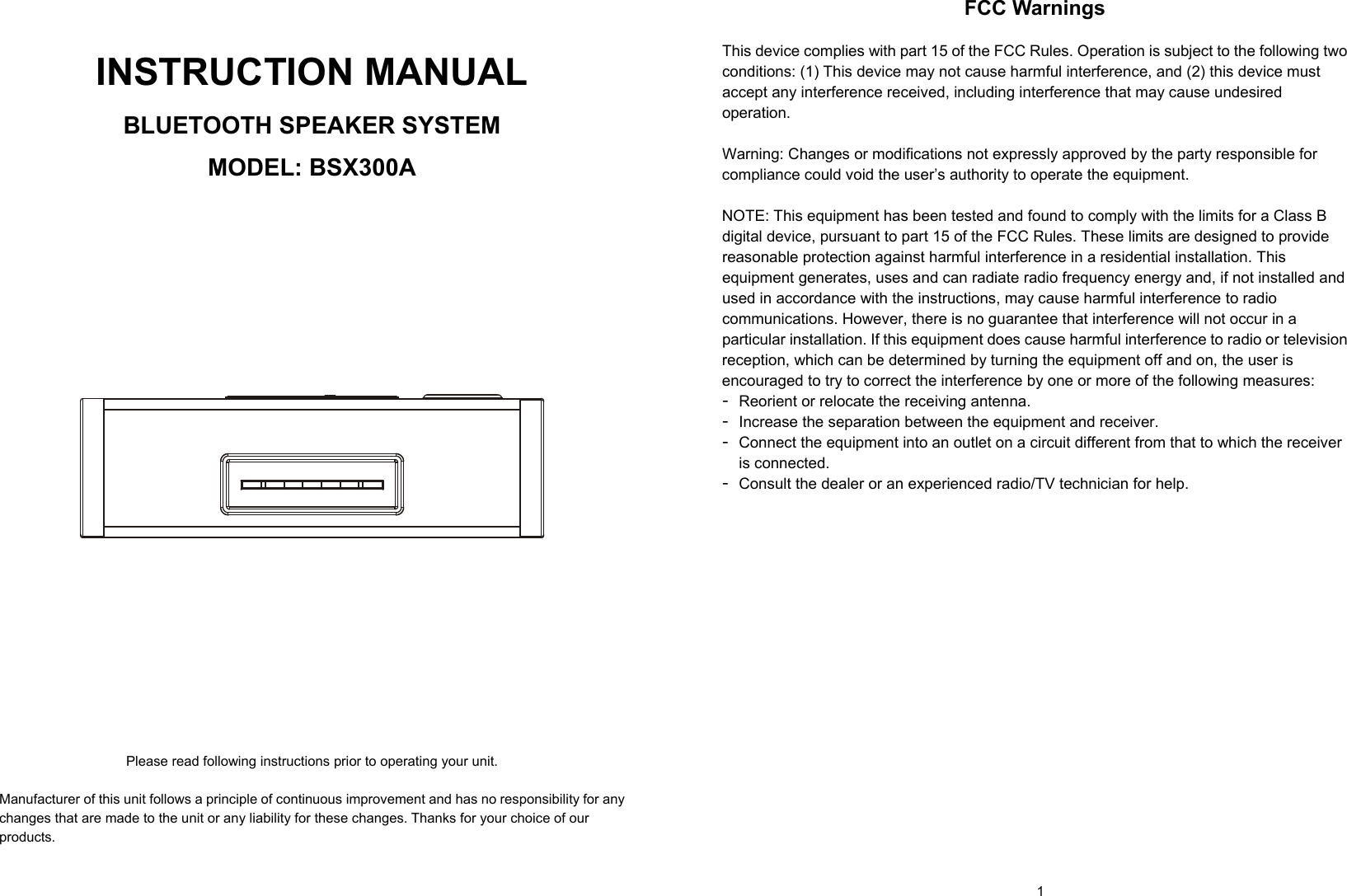   0          1    INSTRUCTION MANUAL  BLUETOOTH SPEAKER SYSTEM  MODEL: BSX300A                        Please read following instructions prior to operating your unit.  Manufacturer of this unit follows a principle of continuous improvement and has no responsibility for any changes that are made to the unit or any liability for these changes. Thanks for your choice of our products.  FCC Warnings  This device complies with part 15 of the FCC Rules. Operation is subject to the following two conditions: (1) This device may not cause harmful interference, and (2) this device must accept any interference received, including interference that may cause undesired operation.  Warning: Changes or modifications not expressly approved by the party responsible for compliance could void the user’s authority to operate the equipment.   NOTE: This equipment has been tested and found to comply with the limits for a Class B digital device, pursuant to part 15 of the FCC Rules. These limits are designed to provide reasonable protection against harmful interference in a residential installation. This equipment generates, uses and can radiate radio frequency energy and, if not installed and used in accordance with the instructions, may cause harmful interference to radio communications. However, there is no guarantee that interference will not occur in a particular installation. If this equipment does cause harmful interference to radio or television reception, which can be determined by turning the equipment off and on, the user is encouraged to try to correct the interference by one or more of the following measures: - Reorient or relocate the receiving antenna. - Increase the separation between the equipment and receiver. - Connect the equipment into an outlet on a circuit different from that to which the receiver is connected. - Consult the dealer or an experienced radio/TV technician for help.  