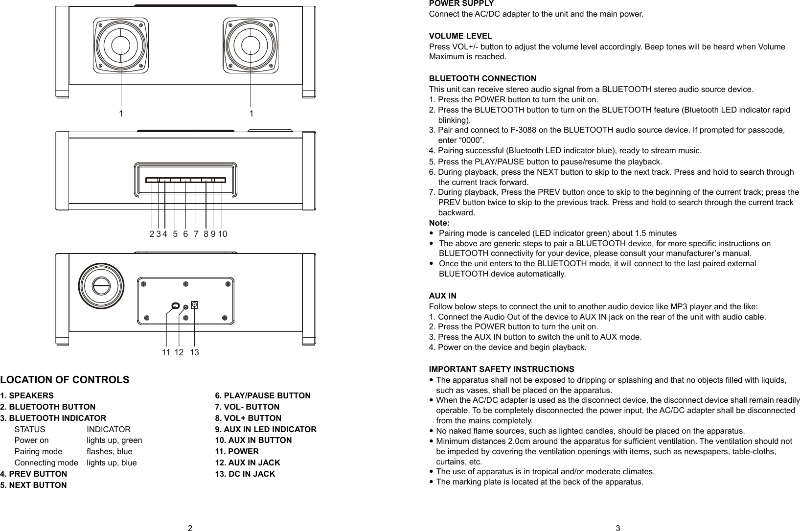   2          3 2 3 4 5 6 7 8 91 11011 12 13  LOCATION OF CONTROLS 1. SPEAKERS 2. BLUETOOTH BUTTON 3. BLUETOOTH INDICATOR STATUS    INDICATOR Power on    lights up, green Pairing mode    flashes, blue Connecting mode    lights up, blue 4. PREV BUTTON 5. NEXT BUTTON 6. PLAY/PAUSE BUTTON 7. VOL- BUTTON 8. VOL+ BUTTON 9. AUX IN LED INDICATOR 10. AUX IN BUTTON 11. POWER 12. AUX IN JACK 13. DC IN JACK    POWER SUPPLY Connect the AC/DC adapter to the unit and the main power.  VOLUME LEVEL Press VOL+/- button to adjust the volume level accordingly. Beep tones will be heard when Volume Maximum is reached.  BLUETOOTH CONNECTION This unit can receive stereo audio signal from a BLUETOOTH stereo audio source device. 1. Press the POWER button to turn the unit on. 2. Press the BLUETOOTH button to turn on the BLUETOOTH feature (Bluetooth LED indicator rapid blinking). 3. Pair and connect to F-3088 on the BLUETOOTH audio source device. If prompted for passcode, enter “0000”. 4. Pairing successful (Bluetooth LED indicator blue), ready to stream music. 5. Press the PLAY/PAUSE button to pause/resume the playback. 6. During playback, press the NEXT button to skip to the next track. Press and hold to search through the current track forward.   7. During playback, Press the PREV button once to skip to the beginning of the current track; press the PREV button twice to skip to the previous track. Press and hold to search through the current track backward. Note:     Pairing mode is canceled (LED indicator green) about 1.5 minutes   The above are generic steps to pair a BLUETOOTH device, for more specific instructions on BLUETOOTH connectivity for your device, please consult your manufacturer’s manual.   Once the unit enters to the BLUETOOTH mode, it will connect to the last paired external BLUETOOTH device automatically.  AUX IN Follow below steps to connect the unit to another audio device like MP3 player and the like: 1. Connect the Audio Out of the device to AUX IN jack on the rear of the unit with audio cable. 2. Press the POWER button to turn the unit on. 3. Press the AUX IN button to switch the unit to AUX mode. 4. Power on the device and begin playback.  IMPORTANT SAFETY INSTRUCTIONS  The apparatus shall not be exposed to dripping or splashing and that no objects filled with liquids, such as vases, shall be placed on the apparatus.  When the AC/DC adapter is used as the disconnect device, the disconnect device shall remain readily operable. To be completely disconnected the power input, the AC/DC adapter shall be disconnected from the mains completely.  No naked flame sources, such as lighted candles, should be placed on the apparatus.  Minimum distances 2.0cm around the apparatus for sufficient ventilation. The ventilation should not be impeded by covering the ventilation openings with items, such as newspapers, table-cloths, curtains, etc.  The use of apparatus is in tropical and/or moderate climates.  The marking plate is located at the back of the apparatus.  