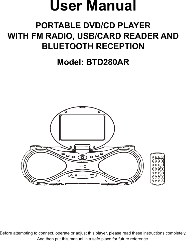     User Manual  PORTABLE DVD/CD PLAYER WITH FM RADIO, USB/CARD READER AND BLUETOOTH RECEPTION  Model: BTD280AR                 Before attempting to connect, operate or adjust this player, please read these instructions completely. And then put this manual in a safe place for future reference.  