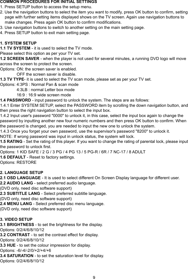 9 COMMON PROCEDURES FOR INITIAL SETTINGS 1. Press SETUP button to access the setup menu. 2. Use the navigation buttons to select the item you want to modify, press OK button to confirm, setting page with further setting items displayed shows on the TV screen. Again use navigation buttons to make changes. Press again OK button to confirm modifications. 3. Use navigation buttons to switch to another setting on the main setting page. 4. Press SETUP button to exit main setting page.  1. SYSTEM SETUP 1.1 TV SYSTEM - it is used to select the TV mode. Please select this option as per your TV set. 1.2 SCREEN SAVER - when the player is not used for several minutes, a running DVD logo will move across the screen to protect the screen. Options: ON: the screen saver is enabled. OFF the screen saver is disable. 1.3 TV TYPE- it is used to select the TV scan mode, please set as per your TV set. Options: 4:3PS : Normal Pan &amp; scan mode 4:3LB : normal Letter box mode 16:9 : 16:9 wide screen mode 1.4 PASSWORD - input password to unlock the system. The steps are as follows: 1.4.1 Enter SYSTEM SETUP, select the PASSWORD item by scrolling the down navigation button, and then press the right navigation button to select the input box. 1.4.2 Input user&apos;s password &quot;0000&quot; to unlock it, in this case, select the input box again to change the password by inputting another new four numeric numbers and then press OK button to confirm. When the password is changed, you are needed to input the new one to unlock the system. 1.4.3 Once you forget your own password, use the supervisor&apos;s password &quot;8200&quot; to unlock it. NOTE: If wrong password was input in unlock status, the system will lock.   1.5 RATING - Set the rating of this player. If you want to change the rating of parental lock, please input the password to unlock first. Options: 1 KID SAFE / 2 G / 3 PG / 4 PG 13 / 5 PG-R / 6R / 7 NC-17 / 8 ADULT 1.6 DEFAULT - Reset to factory settings. Options: RESTORE  2. LANGUAGE SETUP 2.1 OSD LANGUAGE - It is used to select different On Screen Display language for different user. 2.2 AUDIO LANG - select preferred audio language.   (DVD only, need disc software support) 2.3 SUBTITLE LANG - Select preferred subtitle language. (DVD only, need disc software support) 2.4 MENU LANG - Select preferred disc menu language. (DVD only, need disc software support)  3. VIDEO SETUP 3.1 BRIGHTNESS - to set the brightness for the display. Options: 0/2/4/6/8/10/12 3.2 CONTRAST - to set the contrast effect for display. Options: 0/2/4/6/8/10/12 3.3 HUE - to set the colour impression for display. Options: -6/-4/-2/0/+2/+4/+6 3.4 SATURATION - to set the saturation level for display. Options: 0/2/4/6/8/10/12  