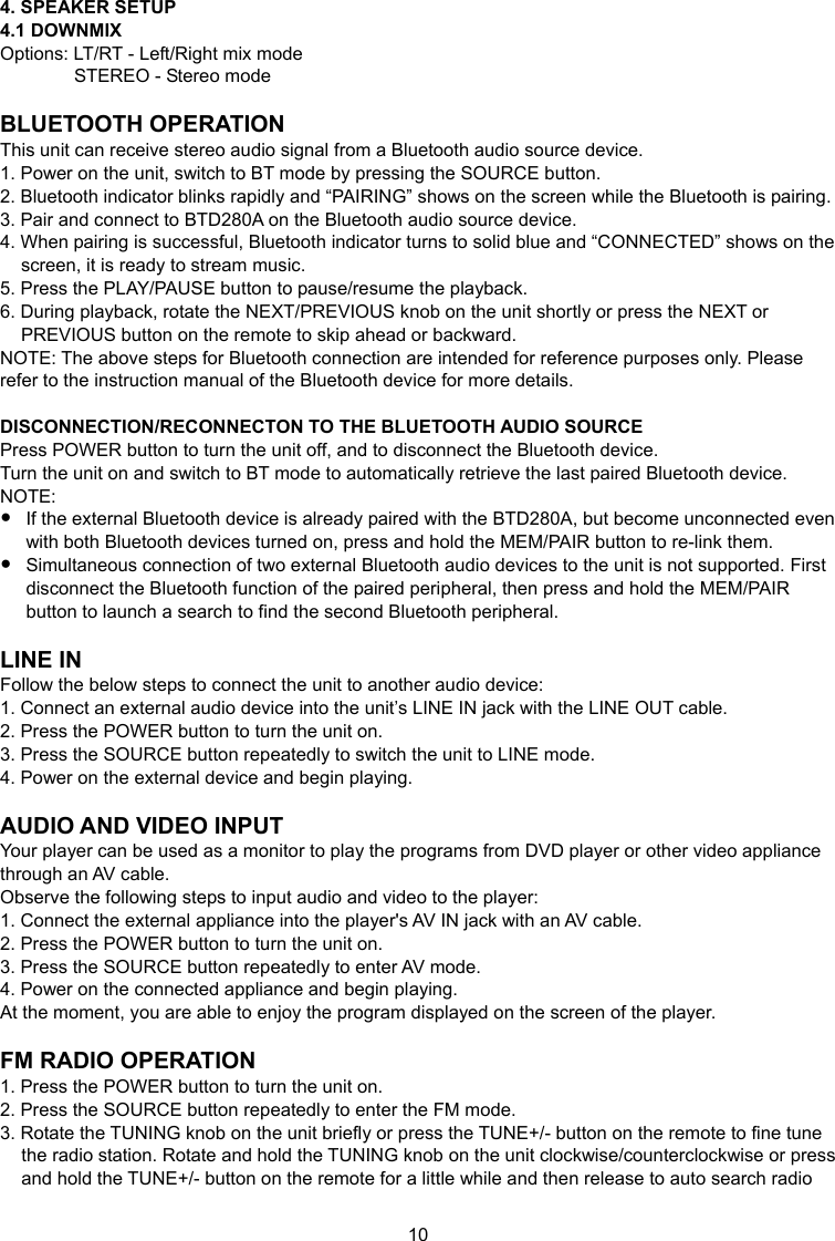 10 4. SPEAKER SETUP 4.1 DOWNMIX Options: LT/RT - Left/Right mix mode STEREO - Stereo mode  BLUETOOTH OPERATION This unit can receive stereo audio signal from a Bluetooth audio source device. 1. Power on the unit, switch to BT mode by pressing the SOURCE button. 2. Bluetooth indicator blinks rapidly and “PAIRING” shows on the screen while the Bluetooth is pairing. 3. Pair and connect to BTD280A on the Bluetooth audio source device. 4. When pairing is successful, Bluetooth indicator turns to solid blue and “CONNECTED” shows on the screen, it is ready to stream music. 5. Press the PLAY/PAUSE button to pause/resume the playback. 6. During playback, rotate the NEXT/PREVIOUS knob on the unit shortly or press the NEXT or PREVIOUS button on the remote to skip ahead or backward. NOTE: The above steps for Bluetooth connection are intended for reference purposes only. Please refer to the instruction manual of the Bluetooth device for more details.  DISCONNECTION/RECONNECTON TO THE BLUETOOTH AUDIO SOURCE Press POWER button to turn the unit off, and to disconnect the Bluetooth device. Turn the unit on and switch to BT mode to automatically retrieve the last paired Bluetooth device. NOTE:  If the external Bluetooth device is already paired with the BTD280A, but become unconnected even with both Bluetooth devices turned on, press and hold the MEM/PAIR button to re-link them.  Simultaneous connection of two external Bluetooth audio devices to the unit is not supported. First disconnect the Bluetooth function of the paired peripheral, then press and hold the MEM/PAIR button to launch a search to find the second Bluetooth peripheral.  LINE IN Follow the below steps to connect the unit to another audio device: 1. Connect an external audio device into the unit’s LINE IN jack with the LINE OUT cable. 2. Press the POWER button to turn the unit on. 3. Press the SOURCE button repeatedly to switch the unit to LINE mode. 4. Power on the external device and begin playing.  AUDIO AND VIDEO INPUT Your player can be used as a monitor to play the programs from DVD player or other video appliance through an AV cable. Observe the following steps to input audio and video to the player: 1. Connect the external appliance into the player&apos;s AV IN jack with an AV cable. 2. Press the POWER button to turn the unit on. 3. Press the SOURCE button repeatedly to enter AV mode. 4. Power on the connected appliance and begin playing. At the moment, you are able to enjoy the program displayed on the screen of the player.  FM RADIO OPERATION 1. Press the POWER button to turn the unit on. 2. Press the SOURCE button repeatedly to enter the FM mode. 3. Rotate the TUNING knob on the unit briefly or press the TUNE+/- button on the remote to fine tune the radio station. Rotate and hold the TUNING knob on the unit clockwise/counterclockwise or press and hold the TUNE+/- button on the remote for a little while and then release to auto search radio 