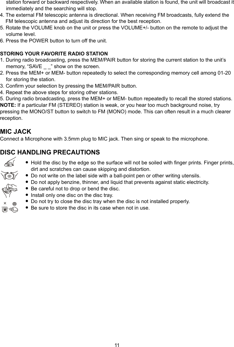 11 station forward or backward respectively. When an available station is found, the unit will broadcast it immediately and the searching will stop. 4. The external FM telescopic antenna is directional. When receiving FM broadcasts, fully extend the FM telescopic antenna and adjust its direction for the best reception. 5. Rotate the VOLUME knob on the unit or press the VOLUME+/- button on the remote to adjust the volume level. 6. Press the POWER button to turn off the unit.  STORING YOUR FAVORITE RADIO STATION 1. During radio broadcasting, press the MEM/PAIR button for storing the current station to the unit’s memory, “SAVE _ _” show on the screen. 2. Press the MEM+ or MEM- button repeatedly to select the corresponding memory cell among 01-20 for storing the station. 3. Confirm your selection by pressing the MEM/PAIR button. 4. Repeat the above steps for storing other stations. 5. During radio broadcasting, press the MEM+ or MEM- button repeatedly to recall the stored stations. NOTE: If a particular FM (STEREO) station is weak, or you hear too much background noise, try pressing the MONO/ST button to switch to FM (MONO) mode. This can often result in a much clearer reception.  MIC JACK Connect a Microphone with 3.5mm plug to MIC jack. Then sing or speak to the microphone.  DISC HANDLING PRECAUTIONS  Hold the disc by the edge so the surface will not be soiled with finger prints. Finger prints, dirt and scratches can cause skipping and distortion.  Do not write on the label side with a ball-point pen or other writing utensils.  Do not apply benzine, thinner, and liquid that prevents against static electricity.  Be careful not to drop or bend the disc.    Install only one disc on the disc tray.  Do not try to close the disc tray when the disc is not installed properly.  Be sure to store the disc in its case when not in use.                    