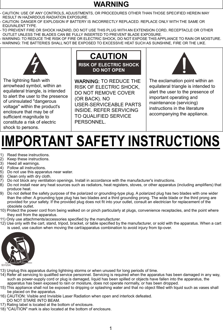 1 WARNING - CAUTION: USE OF ANY CONTROLS, ADJUSTMENTS, OR PROCEDURES OTHER THAN THOSE SPECIFIED HEREIN MAY RESULT IN HAZARDOUS RADIATION EXPOSURE. - CAUTION: DANGER OF EXPLOSION IF BATTERY IS INCORRECTLY REPLACED. REPLACE ONLY WITH THE SAME OR EQUIVALENT TYPE. - TO PREVENT FIRE OR SHOCK HAZARD, DO NOT USE THIS PLUG WITH AN EXTENSION CORD, RECEPTACLE OR OTHER OUTLET UNLESS THE BLADES CAN BE FULLY INSERTED TO PREVENT BLADE EXPOSURE. - WARNING: TO REDUCE THE RISK OF FIRE OR ELECTRIC SHOCK, DO NOT EXPOSE THIS APPLIANCE TO RAIN OR MOISTURE. - WARNING: THE BATTERIES SHALL NOT BE EXPOSED TO EXCESSIVE HEAT SUCH AS SUNSHINE, FIRE OR THE LIKE.       The lightning flash with arrowhead symbol, within an equilateral triangle, is intended to alert the user to the presence of uninsulated &quot;dangerous voltage&quot; within the product&apos;s enclosure that may be of sufficient magnitude to constitute a risk of electric shock to persons.  WARNING: TO REDUCE THE RISK OF ELECTRIC SHOCK, DO NOT REMOVE COVER (OR BACK). NO USER-SERVICEABLE PARTS INSIDE. REFER SERVICING TO QUALIFIED SERVICE PERSONNEL.       The exclamation point within an equilateral triangle is intended to alert the user to the presence of important operating and maintenance (servicing) instructions in the literature accompanying the appliance. IMPORTANT SAFETY INSTRUCTIONS 1)    Read these instructions. 2)    Keep these instructions. 3)  Heed all warnings. 4)    Follow all instructions. 5)    Do not use this apparatus near water. 6)    Clean only with dry cloth. 7)    Do not block any ventilation openings. Install in accordance with the manufacturer&apos;s instructions. 8)    Do not install near any heat sources such as radiators, heat registers, stoves, or other apparatus (including amplifiers) that produce heat. 9)    Do not defeat the safety purpose of the polarized or grounding-type plug. A polarized plug has two blades with one wider than the other. A grounding type plug has two blades and a third grounding prong. The wide blade or the third prong are provided for your safety. If the provided plug does not fit into your outlet, consult an electrician for replacement of the obsolete outlet. 10) Protect the power cord from being walked on or pinch particularly at plugs, convenience receptacles, and the point where they exit from the apparatus. 11) Only use attachments/accessories specified by the manufacturer. 12) Use only with the cart, stand, tripod, bracket, or table specified by the manufacturer, or sold with the apparatus. When a cart is used, use caution when moving the cart/apparatus combination to avoid injury from tip-over.          13) Unplug this apparatus during lightning storms or when unused for long periods of time. 14) Refer all servicing to qualified service personnel. Servicing is required when the apparatus has been damaged in any way, such as power-supply cord or plug is damaged, liquid has been spilled or objects have fallen into the apparatus, the apparatus has been exposed to rain or moisture, does not operate normally, or has been dropped. 15) This appliance shall not be exposed to dripping or splashing water and that no object filled with liquid such as vases shall be placed on the apparatus. 16) CAUTION: Visible and Invisible Laser Radiation when open and interlock defeated. DO NOT STARE INTO BEAM. 17) Rating label is located at the bottom of enclosure. 18) &quot;CAUTION&quot; mark is also located at the bottom of enclosure.  CAUTION RISK OF ELECTRIC SHOCKDO NOT OPEN S3125A