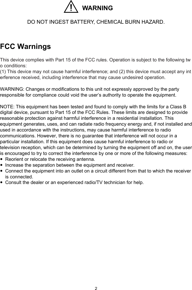 2  WARNING  DO NOT INGEST BATTERY, CHEMICAL BURN HAZARD.   FCC Warnings  This device complies with Part 15 of the FCC rules. Operation is subject to the following two conditions:  (1) This device may not cause harmful interference; and (2) this device must accept any interference received, including interference that may cause undesired operation.  WARNING: Changes or modifications to this unit not expressly approved by the party responsible for compliance could void the user’s authority to operate the equipment.  NOTE: This equipment has been tested and found to comply with the limits for a Class B digital device, pursuant to Part 15 of the FCC Rules. These limits are designed to provide reasonable protection against harmful interference in a residential installation. This equipment generates, uses, and can radiate radio frequency energy and, if not installed and used in accordance with the instructions, may cause harmful interference to radio communications. However, there is no guarantee that interference will not occur in a particular installation. If this equipment does cause harmful interference to radio or television reception, which can be determined by turning the equipment off and on, the user is encouraged to try to correct the interference by one or more of the following measures:   Reorient or relocate the receiving antenna.   Increase the separation between the equipment and receiver.   Connect the equipment into an outlet on a circuit different from that to which the receiver is connected.   Consult the dealer or an experienced radio/TV technician for help.                