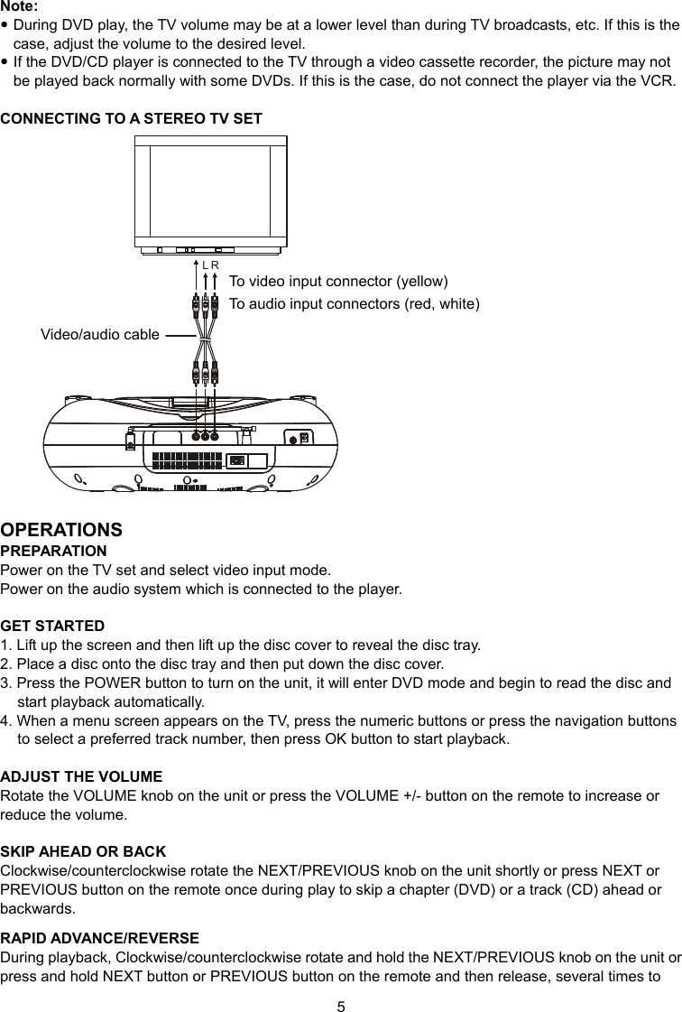 5 Note:  During DVD play, the TV volume may be at a lower level than during TV broadcasts, etc. If this is the case, adjust the volume to the desired level.  If the DVD/CD player is connected to the TV through a video cassette recorder, the picture may not be played back normally with some DVDs. If this is the case, do not connect the player via the VCR.  CONNECTING TO A STEREO TV SET RL  OPERATIONS PREPARATION Power on the TV set and select video input mode. Power on the audio system which is connected to the player.  GET STARTED 1. Lift up the screen and then lift up the disc cover to reveal the disc tray. 2. Place a disc onto the disc tray and then put down the disc cover. 3. Press the POWER button to turn on the unit, it will enter DVD mode and begin to read the disc and start playback automatically. 4. When a menu screen appears on the TV, press the numeric buttons or press the navigation buttons to select a preferred track number, then press OK button to start playback.  ADJUST THE VOLUME Rotate the VOLUME knob on the unit or press the VOLUME +/- button on the remote to increase or reduce the volume.  SKIP AHEAD OR BACK Clockwise/counterclockwise rotate the NEXT/PREVIOUS knob on the unit shortly or press NEXT or PREVIOUS button on the remote once during play to skip a chapter (DVD) or a track (CD) ahead or backwards.  RAPID ADVANCE/REVERSE During playback, Clockwise/counterclockwise rotate and hold the NEXT/PREVIOUS knob on the unit or press and hold NEXT button or PREVIOUS button on the remote and then release, several times to Video/audio cable To video input connector (yellow) To audio input connectors (red, white) 