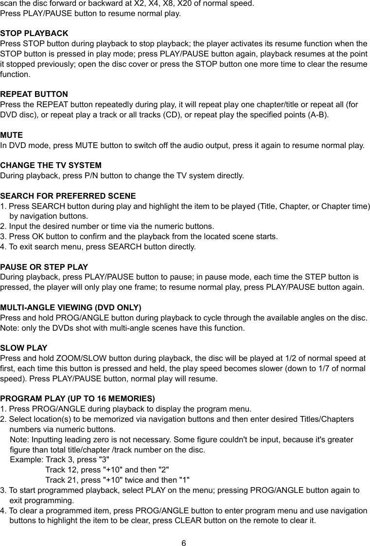 6 scan the disc forward or backward at X2, X4, X8, X20 of normal speed. Press PLAY/PAUSE button to resume normal play.  STOP PLAYBACK Press STOP button during playback to stop playback; the player activates its resume function when the STOP button is pressed in play mode; press PLAY/PAUSE button again, playback resumes at the point it stopped previously; open the disc cover or press the STOP button one more time to clear the resume function.  REPEAT BUTTON Press the REPEAT button repeatedly during play, it will repeat play one chapter/title or repeat all (for DVD disc), or repeat play a track or all tracks (CD), or repeat play the specified points (A-B).  MUTE In DVD mode, press MUTE button to switch off the audio output, press it again to resume normal play.  CHANGE THE TV SYSTEM During playback, press P/N button to change the TV system directly.  SEARCH FOR PREFERRED SCENE 1. Press SEARCH button during play and highlight the item to be played (Title, Chapter, or Chapter time) by navigation buttons. 2. Input the desired number or time via the numeric buttons. 3. Press OK button to confirm and the playback from the located scene starts.   4. To exit search menu, press SEARCH button directly.  PAUSE OR STEP PLAY During playback, press PLAY/PAUSE button to pause; in pause mode, each time the STEP button is pressed, the player will only play one frame; to resume normal play, press PLAY/PAUSE button again.  MULTI-ANGLE VIEWING (DVD ONLY) Press and hold PROG/ANGLE button during playback to cycle through the available angles on the disc. Note: only the DVDs shot with multi-angle scenes have this function.  SLOW PLAY Press and hold ZOOM/SLOW button during playback, the disc will be played at 1/2 of normal speed at first, each time this button is pressed and held, the play speed becomes slower (down to 1/7 of normal speed). Press PLAY/PAUSE button, normal play will resume.  PROGRAM PLAY (UP TO 16 MEMORIES) 1. Press PROG/ANGLE during playback to display the program menu. 2. Select location(s) to be memorized via navigation buttons and then enter desired Titles/Chapters numbers via numeric buttons. Note: Inputting leading zero is not necessary. Some figure couldn&apos;t be input, because it&apos;s greater figure than total title/chapter /track number on the disc. Example: Track 3, press &quot;3&quot; Track 12, press &quot;+10&quot; and then &quot;2&quot;   Track 21, press &quot;+10&quot; twice and then &quot;1&quot; 3. To start programmed playback, select PLAY on the menu; pressing PROG/ANGLE button again to exit programming. 4. To clear a programmed item, press PROG/ANGLE button to enter program menu and use navigation buttons to highlight the item to be clear, press CLEAR button on the remote to clear it. 