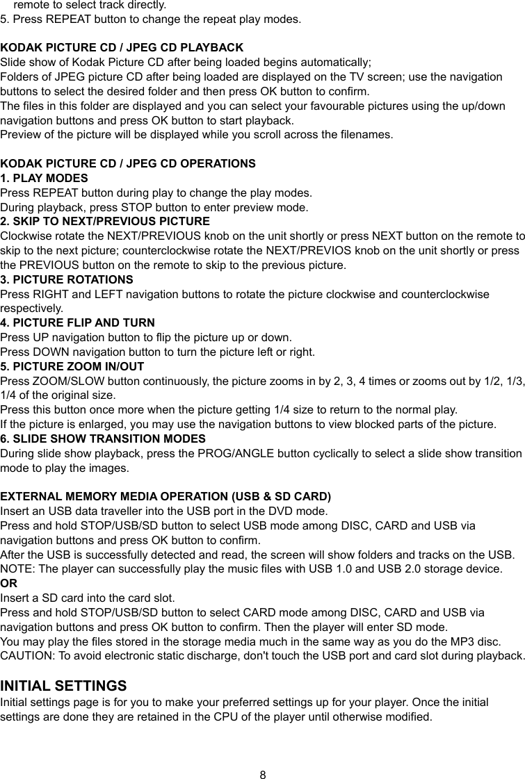 8 remote to select track directly. 5. Press REPEAT button to change the repeat play modes.  KODAK PICTURE CD / JPEG CD PLAYBACK Slide show of Kodak Picture CD after being loaded begins automatically; Folders of JPEG picture CD after being loaded are displayed on the TV screen; use the navigation buttons to select the desired folder and then press OK button to confirm. The files in this folder are displayed and you can select your favourable pictures using the up/down navigation buttons and press OK button to start playback. Preview of the picture will be displayed while you scroll across the filenames.  KODAK PICTURE CD / JPEG CD OPERATIONS 1. PLAY MODES Press REPEAT button during play to change the play modes. During playback, press STOP button to enter preview mode. 2. SKIP TO NEXT/PREVIOUS PICTURE Clockwise rotate the NEXT/PREVIOUS knob on the unit shortly or press NEXT button on the remote to skip to the next picture; counterclockwise rotate the NEXT/PREVIOS knob on the unit shortly or press the PREVIOUS button on the remote to skip to the previous picture. 3. PICTURE ROTATIONS Press RIGHT and LEFT navigation buttons to rotate the picture clockwise and counterclockwise respectively. 4. PICTURE FLIP AND TURN Press UP navigation button to flip the picture up or down. Press DOWN navigation button to turn the picture left or right. 5. PICTURE ZOOM IN/OUT Press ZOOM/SLOW button continuously, the picture zooms in by 2, 3, 4 times or zooms out by 1/2, 1/3, 1/4 of the original size. Press this button once more when the picture getting 1/4 size to return to the normal play. If the picture is enlarged, you may use the navigation buttons to view blocked parts of the picture. 6. SLIDE SHOW TRANSITION MODES During slide show playback, press the PROG/ANGLE button cyclically to select a slide show transition mode to play the images.  EXTERNAL MEMORY MEDIA OPERATION (USB &amp; SD CARD) Insert an USB data traveller into the USB port in the DVD mode. Press and hold STOP/USB/SD button to select USB mode among DISC, CARD and USB via navigation buttons and press OK button to confirm. After the USB is successfully detected and read, the screen will show folders and tracks on the USB. NOTE: The player can successfully play the music files with USB 1.0 and USB 2.0 storage device. OR Insert a SD card into the card slot. Press and hold STOP/USB/SD button to select CARD mode among DISC, CARD and USB via navigation buttons and press OK button to confirm. Then the player will enter SD mode. You may play the files stored in the storage media much in the same way as you do the MP3 disc. CAUTION: To avoid electronic static discharge, don&apos;t touch the USB port and card slot during playback.  INITIAL SETTINGS Initial settings page is for you to make your preferred settings up for your player. Once the initial settings are done they are retained in the CPU of the player until otherwise modified.   