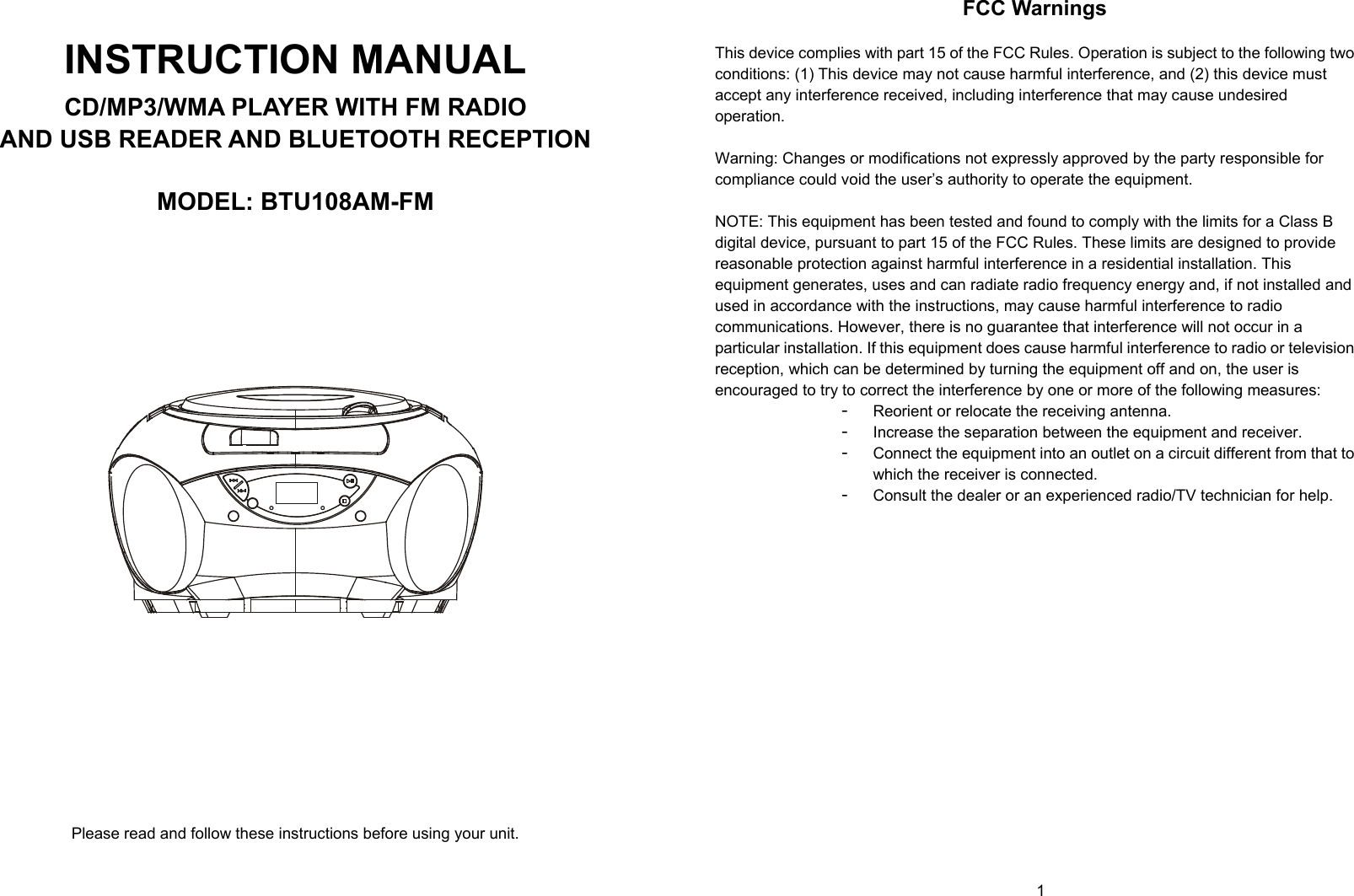   0        1  INSTRUCTION MANUAL CD/MP3/WMA PLAYER WITH FM RADIO AND USB READER AND BLUETOOTH RECEPTION  MODEL: BTU108AM-FM             Please read and follow these instructions before using your unit. FCC Warnings  This device complies with part 15 of the FCC Rules. Operation is subject to the following two conditions: (1) This device may not cause harmful interference, and (2) this device must accept any interference received, including interference that may cause undesired operation.  Warning: Changes or modifications not expressly approved by the party responsible for compliance could void the user’s authority to operate the equipment.   NOTE: This equipment has been tested and found to comply with the limits for a Class B digital device, pursuant to part 15 of the FCC Rules. These limits are designed to provide reasonable protection against harmful interference in a residential installation. This equipment generates, uses and can radiate radio frequency energy and, if not installed and used in accordance with the instructions, may cause harmful interference to radio communications. However, there is no guarantee that interference will not occur in a particular installation. If this equipment does cause harmful interference to radio or television reception, which can be determined by turning the equipment off and on, the user is encouraged to try to correct the interference by one or more of the following measures: - Reorient or relocate the receiving antenna. - Increase the separation between the equipment and receiver. - Connect the equipment into an outlet on a circuit different from that to which the receiver is connected. - Consult the dealer or an experienced radio/TV technician for help.            