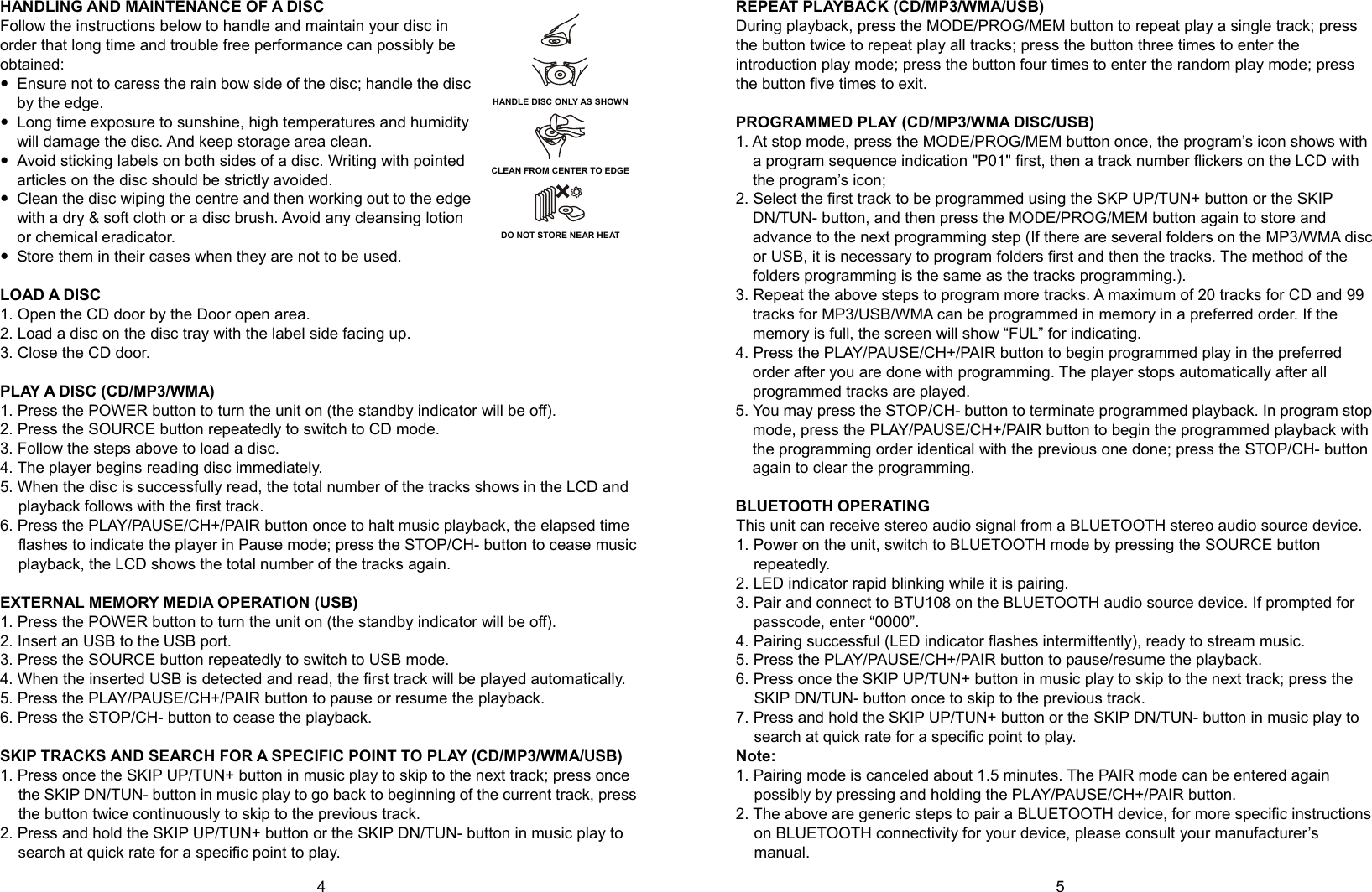   4        5 HANDLING AND MAINTENANCE OF A DISC Follow the instructions below to handle and maintain your disc in order that long time and trouble free performance can possibly be obtained:  Ensure not to caress the rain bow side of the disc; handle the disc by the edge.  Long time exposure to sunshine, high temperatures and humidity will damage the disc. And keep storage area clean.  Avoid sticking labels on both sides of a disc. Writing with pointed articles on the disc should be strictly avoided.  Clean the disc wiping the centre and then working out to the edge with a dry &amp; soft cloth or a disc brush. Avoid any cleansing lotion or chemical eradicator.  Store them in their cases when they are not to be used.  LOAD A DISC 1. Open the CD door by the Door open area. 2. Load a disc on the disc tray with the label side facing up. 3. Close the CD door.  PLAY A DISC (CD/MP3/WMA) 1. Press the POWER button to turn the unit on (the standby indicator will be off). 2. Press the SOURCE button repeatedly to switch to CD mode. 3. Follow the steps above to load a disc. 4. The player begins reading disc immediately. 5. When the disc is successfully read, the total number of the tracks shows in the LCD and playback follows with the first track. 6. Press the PLAY/PAUSE/CH+/PAIR button once to halt music playback, the elapsed time flashes to indicate the player in Pause mode; press the STOP/CH- button to cease music playback, the LCD shows the total number of the tracks again.  EXTERNAL MEMORY MEDIA OPERATION (USB) 1. Press the POWER button to turn the unit on (the standby indicator will be off). 2. Insert an USB to the USB port. 3. Press the SOURCE button repeatedly to switch to USB mode. 4. When the inserted USB is detected and read, the first track will be played automatically. 5. Press the PLAY/PAUSE/CH+/PAIR button to pause or resume the playback. 6. Press the STOP/CH- button to cease the playback.  SKIP TRACKS AND SEARCH FOR A SPECIFIC POINT TO PLAY (CD/MP3/WMA/USB) 1. Press once the SKIP UP/TUN+ button in music play to skip to the next track; press once the SKIP DN/TUN- button in music play to go back to beginning of the current track, press the button twice continuously to skip to the previous track. 2. Press and hold the SKIP UP/TUN+ button or the SKIP DN/TUN- button in music play to search at quick rate for a specific point to play. REPEAT PLAYBACK (CD/MP3/WMA/USB) During playback, press the MODE/PROG/MEM button to repeat play a single track; press the button twice to repeat play all tracks; press the button three times to enter the introduction play mode; press the button four times to enter the random play mode; press the button five times to exit.  PROGRAMMED PLAY (CD/MP3/WMA DISC/USB) 1. At stop mode, press the MODE/PROG/MEM button once, the program’s icon shows with a program sequence indication &quot;P01&quot; first, then a track number flickers on the LCD with the program’s icon; 2. Select the first track to be programmed using the SKP UP/TUN+ button or the SKIP DN/TUN- button, and then press the MODE/PROG/MEM button again to store and advance to the next programming step (If there are several folders on the MP3/WMA disc or USB, it is necessary to program folders first and then the tracks. The method of the folders programming is the same as the tracks programming.).   3. Repeat the above steps to program more tracks. A maximum of 20 tracks for CD and 99 tracks for MP3/USB/WMA can be programmed in memory in a preferred order. If the memory is full, the screen will show “FUL” for indicating. 4. Press the PLAY/PAUSE/CH+/PAIR button to begin programmed play in the preferred order after you are done with programming. The player stops automatically after all programmed tracks are played. 5. You may press the STOP/CH- button to terminate programmed playback. In program stop mode, press the PLAY/PAUSE/CH+/PAIR button to begin the programmed playback with the programming order identical with the previous one done; press the STOP/CH- button again to clear the programming.  BLUETOOTH OPERATING This unit can receive stereo audio signal from a BLUETOOTH stereo audio source device. 1. Power on the unit, switch to BLUETOOTH mode by pressing the SOURCE button repeatedly. 2. LED indicator rapid blinking while it is pairing. 3. Pair and connect to BTU108 on the BLUETOOTH audio source device. If prompted for passcode, enter “0000”. 4. Pairing successful (LED indicator flashes intermittently), ready to stream music. 5. Press the PLAY/PAUSE/CH+/PAIR button to pause/resume the playback. 6. Press once the SKIP UP/TUN+ button in music play to skip to the next track; press the SKIP DN/TUN- button once to skip to the previous track. 7. Press and hold the SKIP UP/TUN+ button or the SKIP DN/TUN- button in music play to search at quick rate for a specific point to play. Note: 1. Pairing mode is canceled about 1.5 minutes. The PAIR mode can be entered again possibly by pressing and holding the PLAY/PAUSE/CH+/PAIR button. 2. The above are generic steps to pair a BLUETOOTH device, for more specific instructions on BLUETOOTH connectivity for your device, please consult your manufacturer’s manual. HANDLE DISC ONLY AS SHOWN      CLEAN FROM CENTER TO EDGE     DO NOT STORE NEAR HEAT  