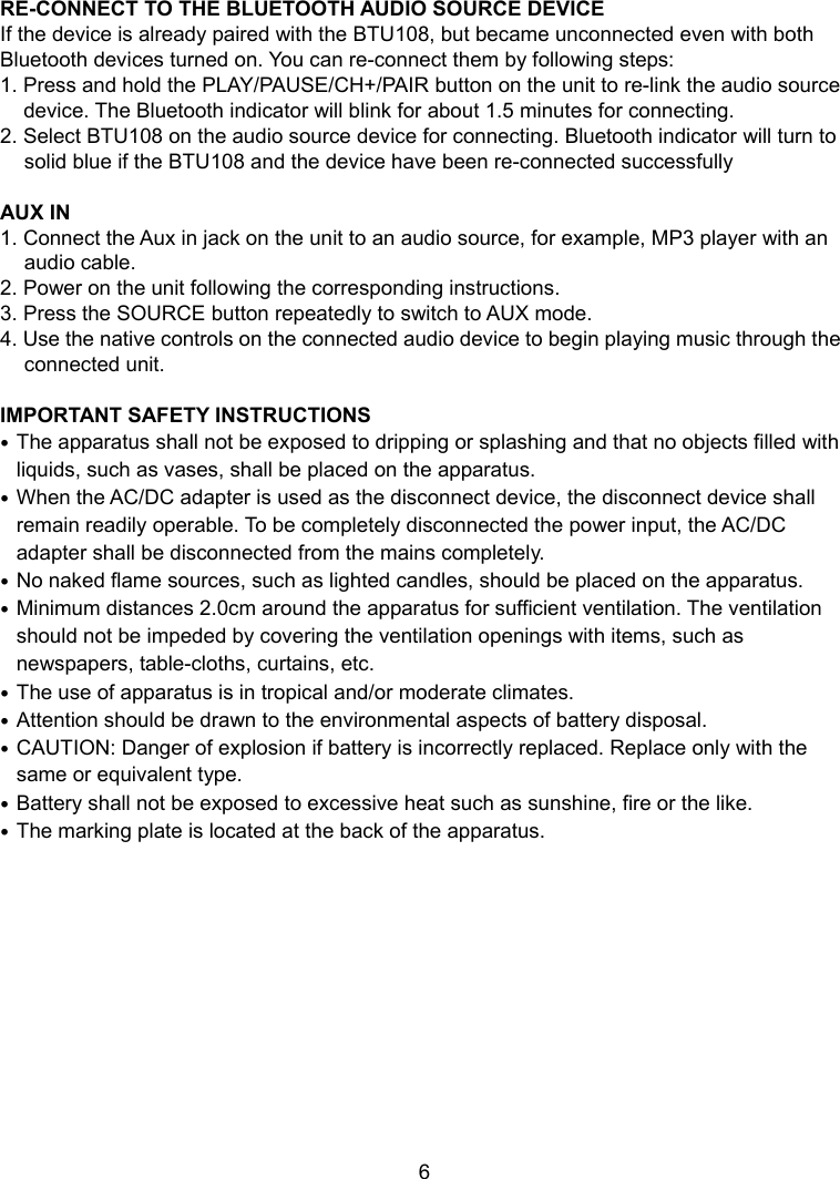   6        7 RE-CONNECT TO THE BLUETOOTH AUDIO SOURCE DEVICE If the device is already paired with the BTU108, but became unconnected even with both Bluetooth devices turned on. You can re-connect them by following steps: 1. Press and hold the PLAY/PAUSE/CH+/PAIR button on the unit to re-link the audio source device. The Bluetooth indicator will blink for about 1.5 minutes for connecting. 2. Select BTU108 on the audio source device for connecting. Bluetooth indicator will turn to solid blue if the BTU108 and the device have been re-connected successfully  AUX IN 1. Connect the Aux in jack on the unit to an audio source, for example, MP3 player with an audio cable. 2. Power on the unit following the corresponding instructions. 3. Press the SOURCE button repeatedly to switch to AUX mode. 4. Use the native controls on the connected audio device to begin playing music through the connected unit.  IMPORTANT SAFETY INSTRUCTIONS  The apparatus shall not be exposed to dripping or splashing and that no objects filled with liquids, such as vases, shall be placed on the apparatus.  When the AC/DC adapter is used as the disconnect device, the disconnect device shall remain readily operable. To be completely disconnected the power input, the AC/DC adapter shall be disconnected from the mains completely.  No naked flame sources, such as lighted candles, should be placed on the apparatus.  Minimum distances 2.0cm around the apparatus for sufficient ventilation. The ventilation should not be impeded by covering the ventilation openings with items, such as newspapers, table-cloths, curtains, etc.  The use of apparatus is in tropical and/or moderate climates.  Attention should be drawn to the environmental aspects of battery disposal.  CAUTION: Danger of explosion if battery is incorrectly replaced. Replace only with the same or equivalent type.  Battery shall not be exposed to excessive heat such as sunshine, fire or the like.  The marking plate is located at the back of the apparatus.   