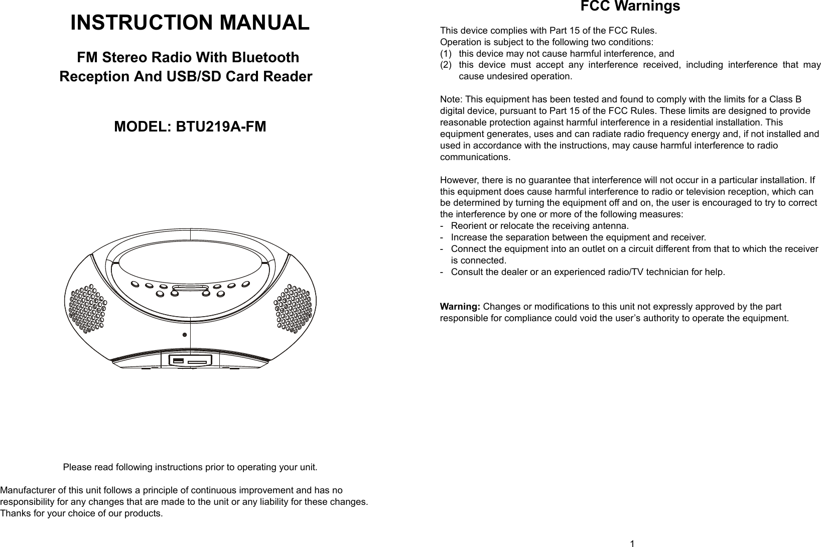   0        1  INSTRUCTION MANUAL     FM Stereo Radio With Bluetooth     Reception And USB/SD Card Reader       MODEL: BTU219A-FM                  Please read following instructions prior to operating your unit.  Manufacturer of this unit follows a principle of continuous improvement and has no responsibility for any changes that are made to the unit or any liability for these changes. Thanks for your choice of our products. FCC Warnings   This device complies with Part 15 of the FCC Rules. Operation is subject to the following two conditions: (1)  this device may not cause harmful interference, and (2)  this device must accept any interference received, including interference that may cause undesired operation.  Note: This equipment has been tested and found to comply with the limits for a Class B digital device, pursuant to Part 15 of the FCC Rules. These limits are designed to provide reasonable protection against harmful interference in a residential installation. This equipment generates, uses and can radiate radio frequency energy and, if not installed and used in accordance with the instructions, may cause harmful interference to radio communications.  However, there is no guarantee that interference will not occur in a particular installation. If this equipment does cause harmful interference to radio or television reception, which can be determined by turning the equipment off and on, the user is encouraged to try to correct the interference by one or more of the following measures: -  Reorient or relocate the receiving antenna. -  Increase the separation between the equipment and receiver. -  Connect the equipment into an outlet on a circuit different from that to which the receiver is connected. -  Consult the dealer or an experienced radio/TV technician for help.   Warning: Changes or modifications to this unit not expressly approved by the part responsible for compliance could void the user’s authority to operate the equipment.               