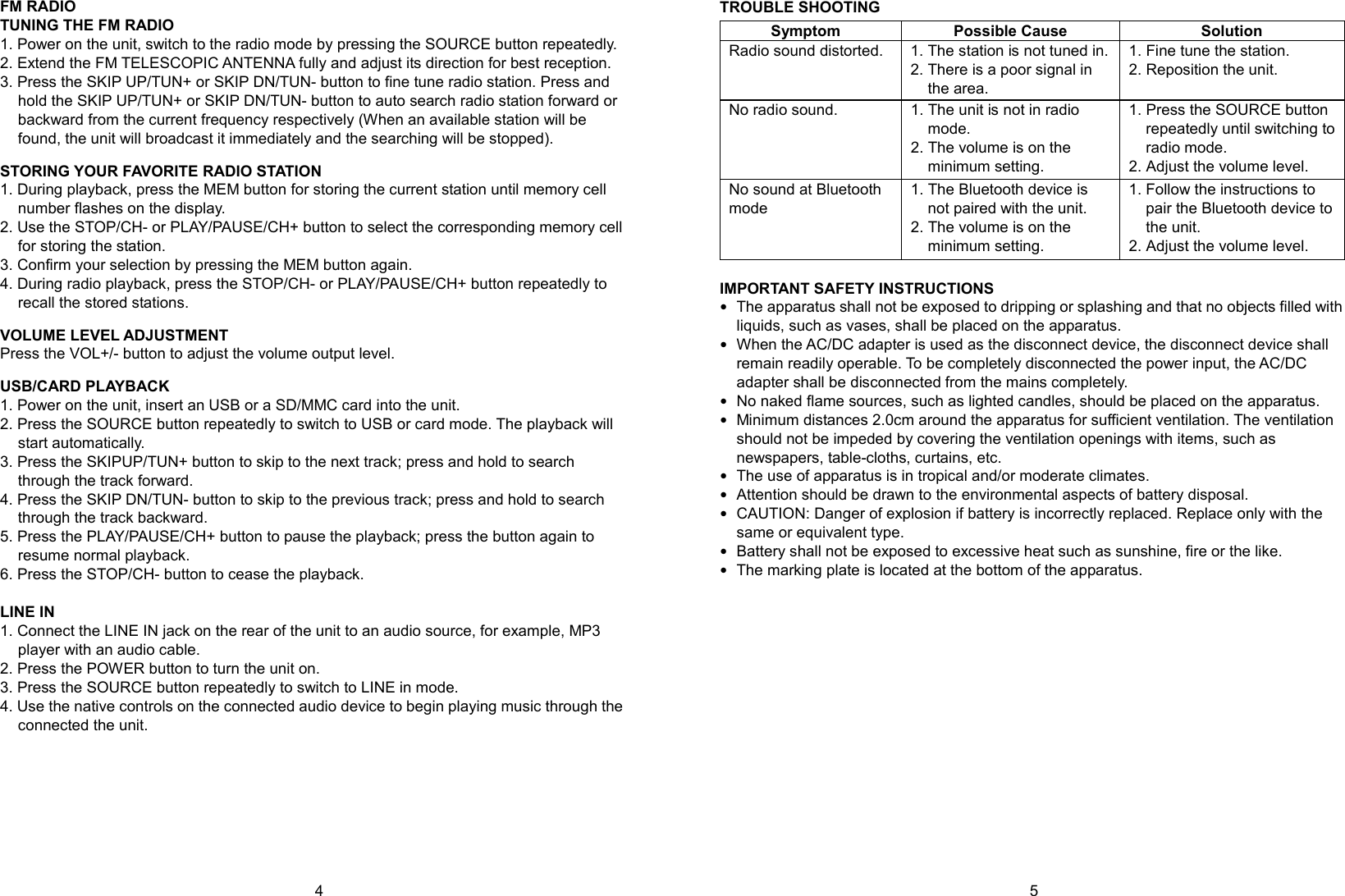   4        5 FM RADIO TUNING THE FM RADIO 1. Power on the unit, switch to the radio mode by pressing the SOURCE button repeatedly. 2. Extend the FM TELESCOPIC ANTENNA fully and adjust its direction for best reception. 3. Press the SKIP UP/TUN+ or SKIP DN/TUN- button to fine tune radio station. Press and hold the SKIP UP/TUN+ or SKIP DN/TUN- button to auto search radio station forward or backward from the current frequency respectively (When an available station will be found, the unit will broadcast it immediately and the searching will be stopped).  STORING YOUR FAVORITE RADIO STATION 1. During playback, press the MEM button for storing the current station until memory cell number flashes on the display. 2. Use the STOP/CH- or PLAY/PAUSE/CH+ button to select the corresponding memory cell for storing the station. 3. Confirm your selection by pressing the MEM button again. 4. During radio playback, press the STOP/CH- or PLAY/PAUSE/CH+ button repeatedly to recall the stored stations.  VOLUME LEVEL ADJUSTMENT Press the VOL+/- button to adjust the volume output level.  USB/CARD PLAYBACK 1. Power on the unit, insert an USB or a SD/MMC card into the unit. 2. Press the SOURCE button repeatedly to switch to USB or card mode. The playback will start automatically. 3. Press the SKIPUP/TUN+ button to skip to the next track; press and hold to search through the track forward. 4. Press the SKIP DN/TUN- button to skip to the previous track; press and hold to search through the track backward. 5. Press the PLAY/PAUSE/CH+ button to pause the playback; press the button again to resume normal playback. 6. Press the STOP/CH- button to cease the playback.  LINE IN 1. Connect the LINE IN jack on the rear of the unit to an audio source, for example, MP3 player with an audio cable. 2. Press the POWER button to turn the unit on. 3. Press the SOURCE button repeatedly to switch to LINE in mode. 4. Use the native controls on the connected audio device to begin playing music through the connected the unit.        TROUBLE SHOOTING Symptom Possible Cause Solution Radio sound distorted. 1. The station is not tuned in. 2. There is a poor signal in the area. 1. Fine tune the station. 2. Reposition the unit. No radio sound. 1. The unit is not in radio mode. 2. The volume is on the minimum setting. 1. Press the SOURCE button repeatedly until switching to radio mode. 2. Adjust the volume level. No sound at Bluetooth mode 1. The Bluetooth device is not paired with the unit. 2. The volume is on the minimum setting. 1. Follow the instructions to pair the Bluetooth device to the unit. 2. Adjust the volume level.  IMPORTANT SAFETY INSTRUCTIONS  The apparatus shall not be exposed to dripping or splashing and that no objects filled with liquids, such as vases, shall be placed on the apparatus.  When the AC/DC adapter is used as the disconnect device, the disconnect device shall remain readily operable. To be completely disconnected the power input, the AC/DC adapter shall be disconnected from the mains completely.  No naked flame sources, such as lighted candles, should be placed on the apparatus.  Minimum distances 2.0cm around the apparatus for sufficient ventilation. The ventilation should not be impeded by covering the ventilation openings with items, such as newspapers, table-cloths, curtains, etc.  The use of apparatus is in tropical and/or moderate climates.  Attention should be drawn to the environmental aspects of battery disposal.  CAUTION: Danger of explosion if battery is incorrectly replaced. Replace only with the same or equivalent type.    Battery shall not be exposed to excessive heat such as sunshine, fire or the like.  The marking plate is located at the bottom of the apparatus.   