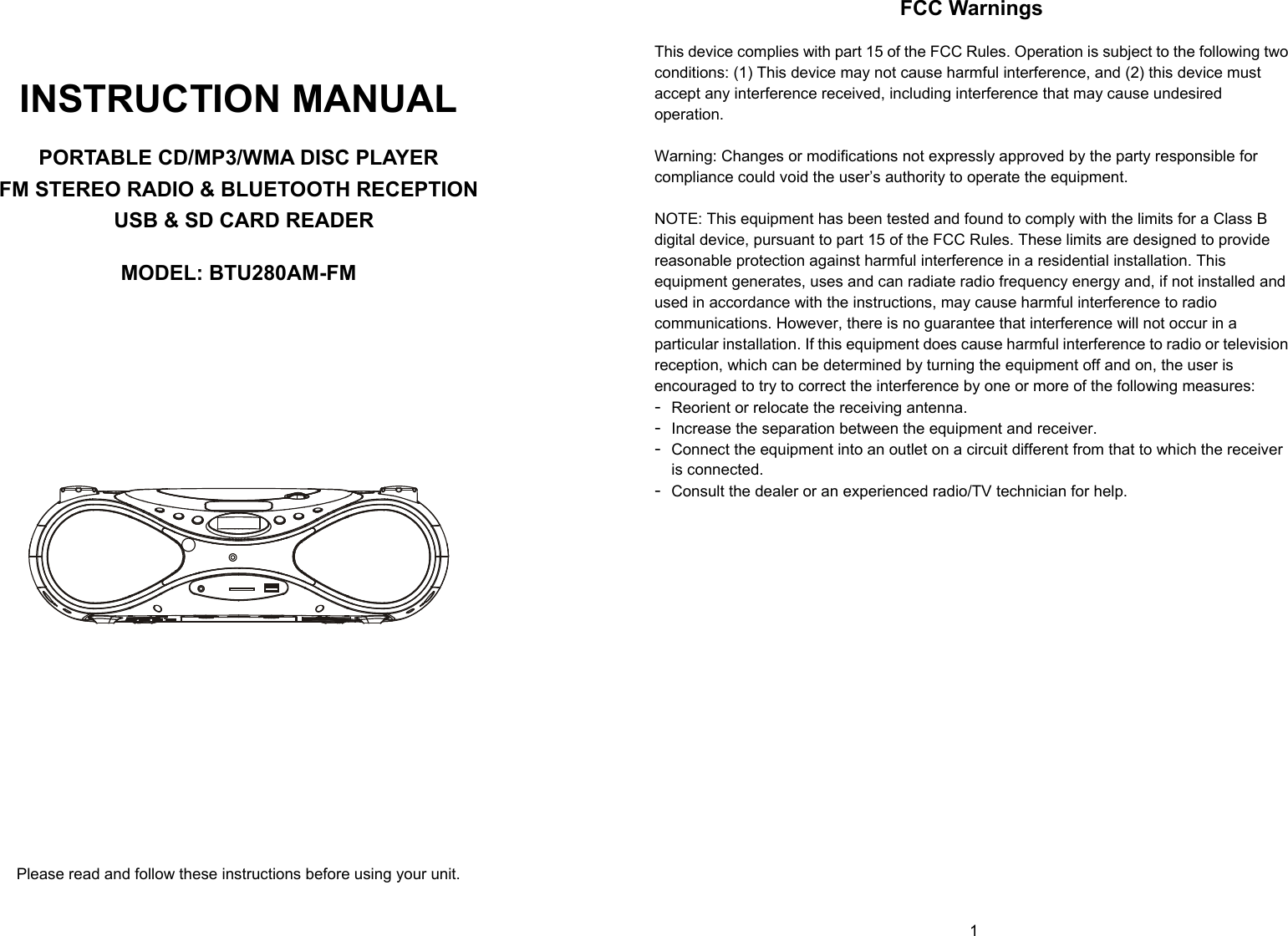   0        1     INSTRUCTION MANUAL  PORTABLE CD/MP3/WMA DISC PLAYER FM STEREO RADIO &amp; BLUETOOTH RECEPTION  USB &amp; SD CARD READER  MODEL: BTU280AM-FM                      Please read and follow these instructions before using your unit.  FCC Warnings  This device complies with part 15 of the FCC Rules. Operation is subject to the following two conditions: (1) This device may not cause harmful interference, and (2) this device must accept any interference received, including interference that may cause undesired operation.  Warning: Changes or modifications not expressly approved by the party responsible for compliance could void the user’s authority to operate the equipment.   NOTE: This equipment has been tested and found to comply with the limits for a Class B digital device, pursuant to part 15 of the FCC Rules. These limits are designed to provide reasonable protection against harmful interference in a residential installation. This equipment generates, uses and can radiate radio frequency energy and, if not installed and used in accordance with the instructions, may cause harmful interference to radio communications. However, there is no guarantee that interference will not occur in a particular installation. If this equipment does cause harmful interference to radio or television reception, which can be determined by turning the equipment off and on, the user is encouraged to try to correct the interference by one or more of the following measures: - Reorient or relocate the receiving antenna. - Increase the separation between the equipment and receiver. - Connect the equipment into an outlet on a circuit different from that to which the receiver is connected. - Consult the dealer or an experienced radio/TV technician for help.                    