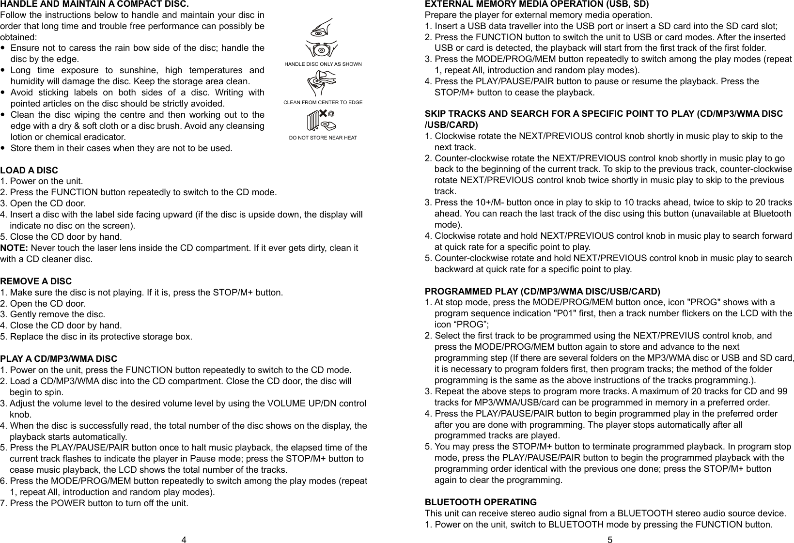   4        5 HANDLE AND MAINTAIN A COMPACT DISC. Follow the instructions below to handle and maintain your disc in order that long time and trouble free performance can possibly be obtained:  Ensure not to caress the rain bow side of the disc; handle the disc by the edge.  Long time exposure to sunshine, high temperatures and humidity will damage the disc. Keep the storage area clean.  Avoid sticking labels on both sides of a disc. Writing with pointed articles on the disc should be strictly avoided.  Clean the disc wiping the centre and then working out to the edge with a dry &amp; soft cloth or a disc brush. Avoid any cleansing lotion or chemical eradicator.  Store them in their cases when they are not to be used.  LOAD A DISC 1. Power on the unit. 2. Press the FUNCTION button repeatedly to switch to the CD mode. 3. Open the CD door. 4. Insert a disc with the label side facing upward (if the disc is upside down, the display will indicate no disc on the screen). 5. Close the CD door by hand. NOTE: Never touch the laser lens inside the CD compartment. If it ever gets dirty, clean it with a CD cleaner disc.  REMOVE A DISC 1. Make sure the disc is not playing. If it is, press the STOP/M+ button. 2. Open the CD door. 3. Gently remove the disc. 4. Close the CD door by hand. 5. Replace the disc in its protective storage box.  PLAY A C D /MP3/WMA DISC 1. Power on the unit, press the FUNCTION button repeatedly to switch to the CD mode. 2. Load a CD/MP3/WMA disc into the CD compartment. Close the CD door, the disc will begin to spin. 3. Adjust the volume level to the desired volume level by using the VOLUME UP/DN control knob. 4. When the disc is successfully read, the total number of the disc shows on the display, the playback starts automatically. 5. Press the PLAY/PAUSE/PAIR button once to halt music playback, the elapsed time of the current track flashes to indicate the player in Pause mode; press the STOP/M+ button to cease music playback, the LCD shows the total number of the tracks. 6. Press the MODE/PROG/MEM button repeatedly to switch among the play modes (repeat 1, repeat All, introduction and random play modes). 7. Press the POWER button to turn off the unit.  EXTERNAL MEMORY MEDIA OPERATION (USB, SD) Prepare the player for external memory media operation. 1. Insert a USB data traveller into the USB port or insert a SD card into the SD card slot; 2. Press the FUNCTION button to switch the unit to USB or card modes. After the inserted USB or card is detected, the playback will start from the first track of the first folder. 3. Press the MODE/PROG/MEM button repeatedly to switch among the play modes (repeat 1, repeat All, introduction and random play modes). 4. Press the PLAY/PAUSE/PAIR button to pause or resume the playback. Press the STOP/M+ button to cease the playback.  SKIP TRACKS AND SEARCH FOR A SPECIFIC POINT TO PLAY (CD/MP3/WMA DISC /USB/CARD) 1. Clockwise rotate the NEXT/PREVIOUS control knob shortly in music play to skip to the next track. 2. Counter-clockwise rotate the NEXT/PREVIOUS control knob shortly in music play to go back to the beginning of the current track. To skip to the previous track, counter-clockwise rotate NEXT/PREVIOUS control knob twice shortly in music play to skip to the previous track. 3. Press the 10+/M- button once in play to skip to 10 tracks ahead, twice to skip to 20 tracks ahead. You can reach the last track of the disc using this button (unavailable at Bluetooth mode). 4. Clockwise rotate and hold NEXT/PREVIOUS control knob in music play to search forward at quick rate for a specific point to play. 5. Counter-clockwise rotate and hold NEXT/PREVIOUS control knob in music play to search backward at quick rate for a specific point to play.  PROGRAMMED PLAY (CD/MP3/WMA DISC/USB/CARD) 1. At stop mode, press the MODE/PROG/MEM button once, icon &quot;PROG&quot; shows with a program sequence indication &quot;P01&quot; first, then a track number flickers on the LCD with the icon “PROG”; 2. Select the first track to be programmed using the NEXT/PREVIUS control knob, and press the MODE/PROG/MEM button again to store and advance to the next programming step (If there are several folders on the MP3/WMA disc or USB and SD card, it is necessary to program folders first, then program tracks; the method of the folder programming is the same as the above instructions of the tracks programming.).   3. Repeat the above steps to program more tracks. A maximum of 20 tracks for CD and 99 tracks for MP3/WMA/USB/card can be programmed in memory in a preferred order. 4. Press the PLAY/PAUSE/PAIR button to begin programmed play in the preferred order after you are done with programming. The player stops automatically after all programmed tracks are played. 5. You may press the STOP/M+ button to terminate programmed playback. In program stop mode, press the PLAY/PAUSE/PAIR button to begin the programmed playback with the programming order identical with the previous one done; press the STOP/M+ button again to clear the programming.    BLUETOOTH OPERATING This unit can receive stereo audio signal from a BLUETOOTH stereo audio source device. 1. Power on the unit, switch to BLUETOOTH mode by pressing the FUNCTION button. HANDLE DISC ONLY AS SHOWN     CLEAN FROM CENTER TO EDGE     DO NOT STORE NEAR HEAT 