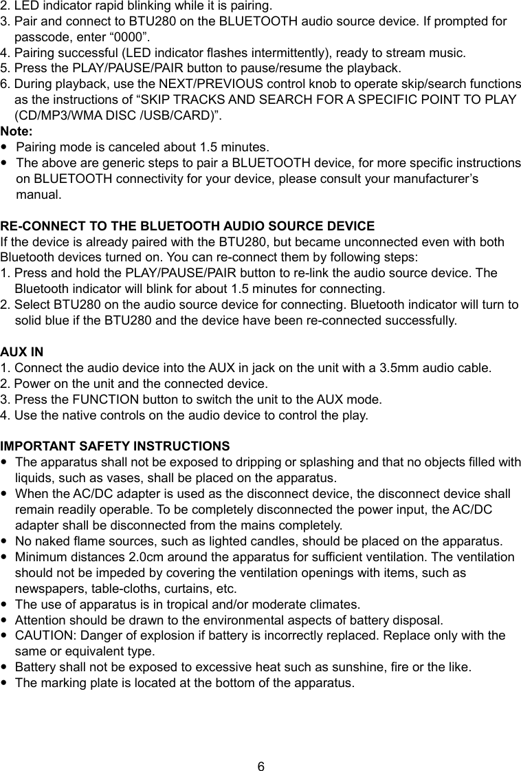 6 7 2. LED indicator rapid blinking while it is pairing. 3. Pair and connect to BTU280 on the BLUETOOTH audio source device. If prompted for passcode, enter “0000”. 4. Pairing successful (LED indicator flashes intermittently), ready to stream music. 5. Press the PLAY/PAUSE/PAIR button to pause/resume the playback. 6. During playback, use the NEXT/PREVIOUS control knob to operate skip/search functions as the instructions of “SKIP TRACKS AND SEARCH FOR A SPECIFIC POINT TO PLAY (CD/MP3/WMA DISC /USB/CARD)”. Note: Pairing mode is canceled about 1.5 minutes. The above are generic steps to pair a BLUETOOTH device, for more specific instructions on BLUETOOTH connectivity for your device, please consult your manufacturer’s manual. RE-CONNECT TO THE BLUETOOTH AUDIO SOURCE DEVICE If the device is already paired with the BTU280, but became unconnected even with both Bluetooth devices turned on. You can re-connect them by following steps: 1. Press and hold the PLAY/PAUSE/PAIR button to re-link the audio source device. The Bluetooth indicator will blink for about 1.5 minutes for connecting. 2. Select BTU280 on the audio source device for connecting. Bluetooth indicator will turn to solid blue if the BTU280 and the device have been re-connected successfully. AUX IN 1. Connect the audio device into the AUX in jack on the unit with a 3.5mm audio cable. 2. Power on the unit and the connected device. 3. Press the FUNCTION button to switch the unit to the AUX mode. 4. Use the native controls on the audio device to control the play. IMPORTANT SAFETY INSTRUCTIONS The apparatus shall not be exposed to dripping or splashing and that no objects filled with liquids, such as vases, shall be placed on the apparatus. When the AC/DC adapter is used as the disconnect device, the disconnect device shall remain readily operable. To be completely disconnected the power input, the AC/DC adapter shall be disconnected from the mains completely. No naked flame sources, such as lighted candles, should be placed on the apparatus. Minimum distances 2.0cm around the apparatus for sufficient ventilation. The ventilation should not be impeded by covering the ventilation openings with items, such as newspapers, table-cloths, curtains, etc. The use of apparatus is in tropical and/or moderate climates. Attention should be drawn to the environmental aspects of battery disposal. CAUTION: Danger of explosion if battery is incorrectly replaced. Replace only with the same or equivalent type. Battery shall not be exposed to excessive heat such as sunshine, fire or the like. The marking plate is located at the bottom of the apparatus.
