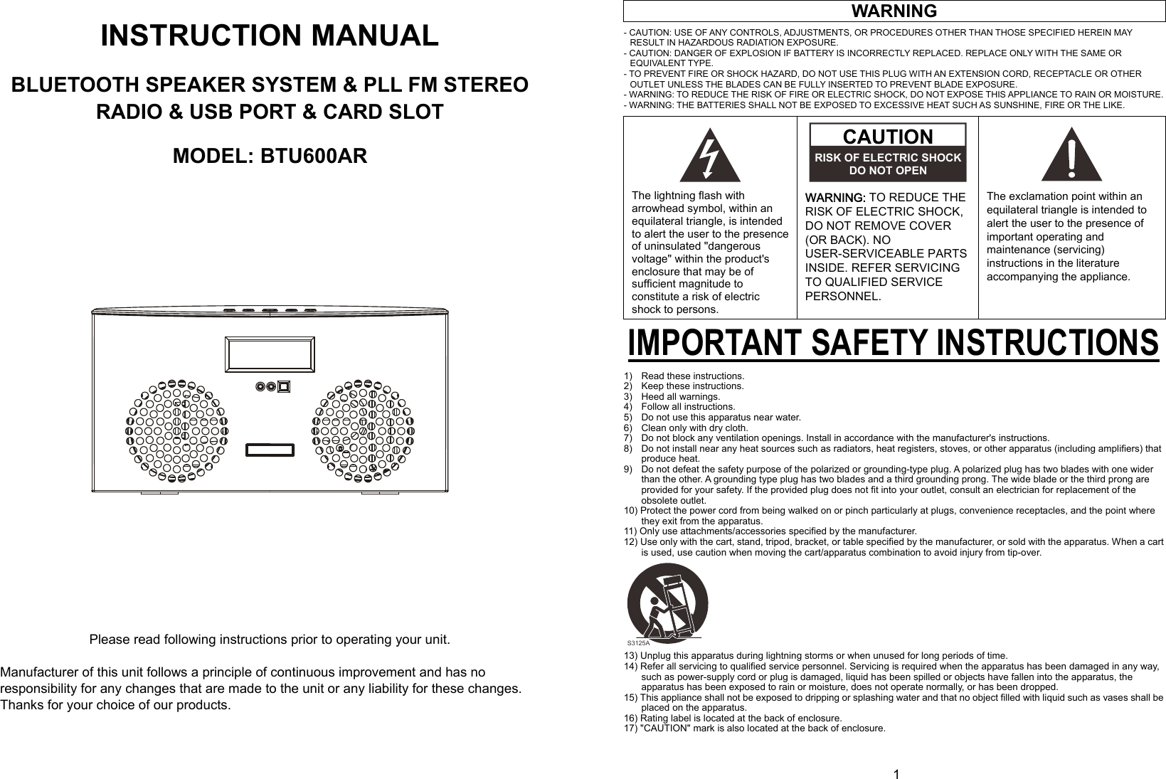  0      1  INSTRUCTION MANUAL  BLUETOOTH SPEAKER SYSTEM &amp; PLL FM STEREO RADIO &amp; USB PORT &amp; CARD SLOT  MODEL: BTU600AR                 Please read following instructions prior to operating your unit.  Manufacturer of this unit follows a principle of continuous improvement and has no responsibility for any changes that are made to the unit or any liability for these changes. Thanks for your choice of our products.   WARNING - CAUTION: USE OF ANY CONTROLS, ADJUSTMENTS, OR PROCEDURES OTHER THAN THOSE SPECIFIED HEREIN MAY RESULT IN HAZARDOUS RADIATION EXPOSURE. - CAUTION: DANGER OF EXPLOSION IF BATTERY IS INCORRECTLY REPLACED. REPLACE ONLY WITH THE SAME OR EQUIVALENT TYPE. - TO PREVENT FIRE OR SHOCK HAZARD, DO NOT USE THIS PLUG WITH AN EXTENSION CORD, RECEPTACLE OR OTHER OUTLET UNLESS THE BLADES CAN BE FULLY INSERTED TO PREVENT BLADE EXPOSURE. - WARNING: TO REDUCE THE RISK OF FIRE OR ELECTRIC SHOCK, DO NOT EXPOSE THIS APPLIANCE TO RAIN OR MOISTURE. - WARNING: THE BATTERIES SHALL NOT BE EXPOSED TO EXCESSIVE HEAT SUCH AS SUNSHINE, FIRE OR THE LIKE.      The lightning flash with arrowhead symbol, within an equilateral triangle, is intended to alert the user to the presence of uninsulated &quot;dangerous voltage&quot; within the product&apos;s enclosure that may be of sufficient magnitude to constitute a risk of electric shock to persons.  WARNING: TO REDUCE THE RISK OF ELECTRIC SHOCK, DO NOT REMOVE COVER (OR BACK). NO USER-SERVICEABLE PARTS INSIDE. REFER SERVICING TO QUALIFIED SERVICE PERSONNEL.       The exclamation point within an equilateral triangle is intended to alert the user to the presence of important operating and maintenance (servicing) instructions in the literature accompanying the appliance. IMPORTANT SAFETY INSTRUCTIONS 1)    Read these instructions. 2)  Keep these instructions. 3)  Heed all warnings. 4)    Follow all instructions. 5)    Do not use this apparatus near water. 6)    Clean only with dry cloth. 7)    Do not block any ventilation openings. Install in accordance with the manufacturer&apos;s instructions. 8)    Do not install near any heat sources such as radiators, heat registers, stoves, or other apparatus (including amplifiers) that produce heat. 9)    Do not defeat the safety purpose of the polarized or grounding-type plug. A polarized plug has two blades with one wider than the other. A grounding type plug has two blades and a third grounding prong. The wide blade or the third prong are provided for your safety. If the provided plug does not fit into your outlet, consult an electrician for replacement of the obsolete outlet. 10) Protect the power cord from being walked on or pinch particularly at plugs, convenience receptacles, and the point where they exit from the apparatus. 11) Only use attachments/accessories specified by the manufacturer. 12) Use only with the cart, stand, tripod, bracket, or table specified by the manufacturer, or sold with the apparatus. When a cart is used, use caution when moving the cart/apparatus combination to avoid injury from tip-over.          13) Unplug this apparatus during lightning storms or when unused for long periods of time. 14) Refer all servicing to qualified service personnel. Servicing is required when the apparatus has been damaged in any way, such as power-supply cord or plug is damaged, liquid has been spilled or objects have fallen into the apparatus, the apparatus has been exposed to rain or moisture, does not operate normally, or has been dropped. 15) This appliance shall not be exposed to dripping or splashing water and that no object filled with liquid such as vases shall be placed on the apparatus. 16) Rating label is located at the back of enclosure. 17) &quot;CAUTION&quot; mark is also located at the back of enclosure.  CAUTIONRISK OF ELECTRIC SHOCKDO NOT OPEN S3125A