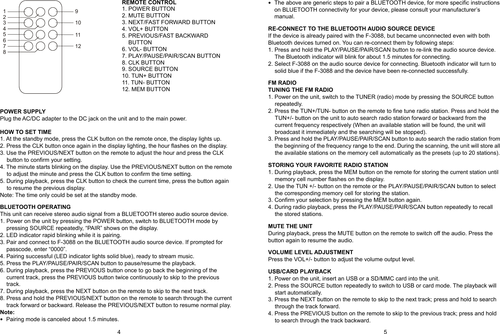 4      5 REMOTE CONTROL 1. POWER BUTTON 2. MUTE BUTTON 3. NEXT/FAST FORWARD BUTTON 4. VOL+ BUTTON 5. PREVIOUS/FAST BACKWARD BUTTON 6. VOL- BUTTON 7. PLAY/PAUSE/PAIR/SCAN BUTTON 8. CLK BUTTON 9. SOURCE BUTTON 10. TUN+ BUTTON 11. TUN- BUTTON 12. MEM BUTTON   POWER SUPPLY Plug the AC/DC adapter to the DC jack on the unit and to the main power.  HOW TO SET TIME 1. At the standby mode, press the CLK button on the remote once, the display lights up. 2. Press the CLK button once again in the display lighting, the hour flashes on the display. 3. Use the PREVIOUS/NEXT button on the remote to adjust the hour and press the CLK button to confirm your setting. 4. The minute starts blinking on the display. Use the PREVIOUS/NEXT button on the remote to adjust the minute and press the CLK button to confirm the time setting. 5. During playback, press the CLK button to check the current time, press the button again to resume the previous display. Note: The time only could be set at the standby mode.  BLUETOOTH OPERATING This unit can receive stereo audio signal from a BLUETOOTH stereo audio source device. 1. Power on the unit by pressing the POWER button, switch to BLUETOOTH mode by pressing SOURCE repeatedly, “PAIR” shows on the display. 2. LED indicator rapid blinking while it is pairing. 3. Pair and connect to F-3088 on the BLUETOOTH audio source device. If prompted for passcode, enter “0000”. 4. Pairing successful (LED indicator lights solid blue), ready to stream music. 5. Press the PLAY/PAUSE/PAIR/SCAN button to pause/resume the playback. 6. During playback, press the PREVIOUS button once to go back the beginning of the current track, press the PREVIOUS button twice continuously to skip to the previous track. 7. During playback, press the NEXT button on the remote to skip to the next track.   8. Press and hold the PREVIOUS/NEXT button on the remote to search through the current track forward or backward. Release the PREVIOUS/NEXT button to resume normal play. Note:  Pairing mode is canceled about 1.5 minutes.  The above are generic steps to pair a BLUETOOTH device, for more specific instructions on BLUETOOTH connectivity for your device, please consult your manufacturer’s manual.  RE-CONNECT TO THE BLUETOOTH AUDIO SOURCE DEVICE If the device is already paired with the F-3088, but became unconnected even with both Bluetooth devices turned on. You can re-connect them by following steps: 1. Press and hold the PLAY/PAUSE/PAIR/SCAN button to re-link the audio source device. The Bluetooth indicator will blink for about 1.5 minutes for connecting. 2. Select F-3088 on the audio source device for connecting. Bluetooth indicator will turn to solid blue if the F-3088 and the device have been re-connected successfully.  FM RADIO TUNING THE FM RADIO 1. Power on the unit, switch to the TUNER (radio) mode by pressing the SOURCE button repeatedly. 2. Press the TUN+/TUN- button on the remote to fine tune radio station. Press and hold the TUN+/- button on the unit to auto search radio station forward or backward from the current frequency respectively (When an available station will be found, the unit will broadcast it immediately and the searching will be stopped). 3. Press and hold the PLAY/PAUSE/PAIR/SCAN button to auto search the radio station from the beginning of the frequency range to the end. During the scanning, the unit will store all the available stations on the memory cell automatically as the presets (up to 20 stations).  STORING YOUR FAVORITE RADIO STATION 1. During playback, press the MEM button on the remote for storing the current station until memory cell number flashes on the display. 2. Use the TUN +/- button on the remote or the PLAY/PAUSE/PAIR/SCAN button to select the corresponding memory cell for storing the station. 3. Confirm your selection by pressing the MEM button again. 4. During radio playback, press the PLAY/PAUSE/PAIR/SCAN button repeatedly to recall the stored stations.  MUTE THE UNIT During playback, press the MUTE button on the remote to switch off the audio. Press the button again to resume the audio.  VOLUME LEVEL ADJUSTMENT Press the VOL+/- button to adjust the volume output level.  USB/CARD PLAYBACK 1. Power on the unit, insert an USB or a SD/MMC card into the unit. 2. Press the SOURCE button repeatedly to switch to USB or card mode. The playback will start automatically. 3. Press the NEXT button on the remote to skip to the next track; press and hold to search through the track forward. 4. Press the PREVIOUS button on the remote to skip to the previous track; press and hold to search through the track backward. 123456789101112