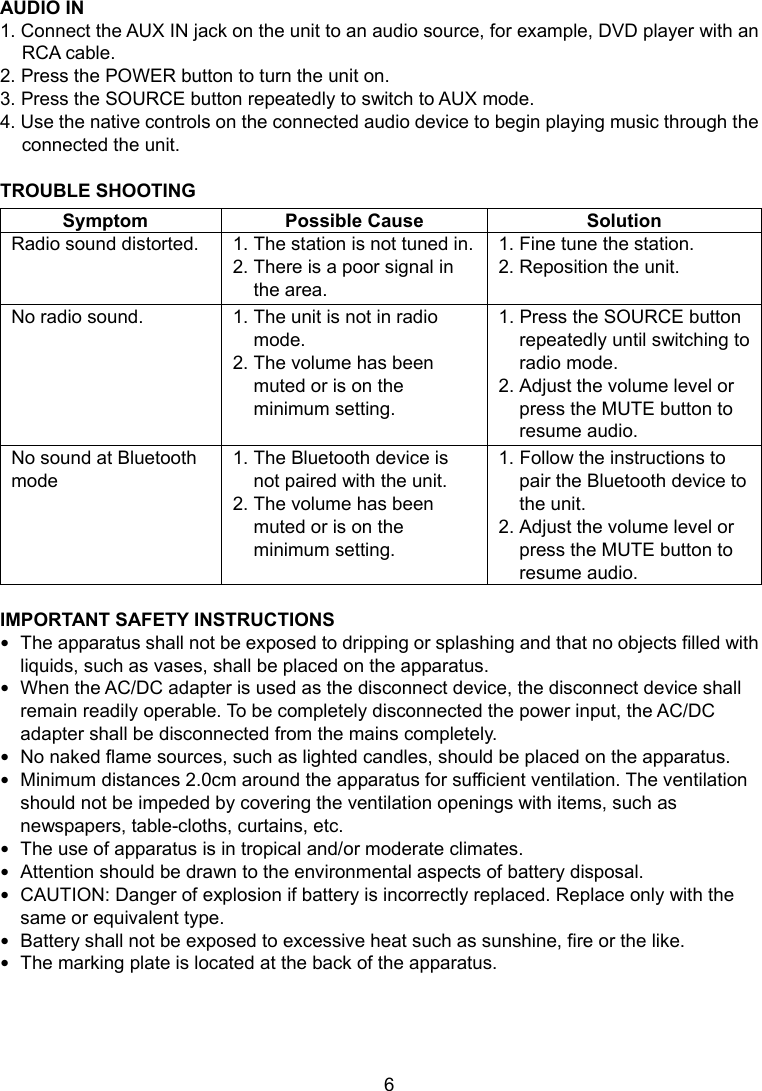  6      7 AUDIO IN 1. Connect the AUX IN jack on the unit to an audio source, for example, DVD player with an RCA cable. 2. Press the POWER button to turn the unit on. 3. Press the SOURCE button repeatedly to switch to AUX mode. 4. Use the native controls on the connected audio device to begin playing music through the connected the unit.  TROUBLE SHOOTING Symptom Possible Cause  Solution Radio sound distorted.  1. The station is not tuned in.2. There is a poor signal in the area. 1. Fine tune the station. 2. Reposition the unit. No radio sound.  1. The unit is not in radio mode. 2. The volume has been muted or is on the minimum setting. 1. Press the SOURCE button repeatedly until switching to radio mode. 2. Adjust the volume level or press the MUTE button to resume audio. No sound at Bluetooth mode 1. The Bluetooth device is not paired with the unit. 2. The volume has been muted or is on the minimum setting. 1. Follow the instructions to pair the Bluetooth device to the unit. 2. Adjust the volume level or press the MUTE button to resume audio.  IMPORTANT SAFETY INSTRUCTIONS  The apparatus shall not be exposed to dripping or splashing and that no objects filled with liquids, such as vases, shall be placed on the apparatus.  When the AC/DC adapter is used as the disconnect device, the disconnect device shall remain readily operable. To be completely disconnected the power input, the AC/DC adapter shall be disconnected from the mains completely.  No naked flame sources, such as lighted candles, should be placed on the apparatus.  Minimum distances 2.0cm around the apparatus for sufficient ventilation. The ventilation should not be impeded by covering the ventilation openings with items, such as newspapers, table-cloths, curtains, etc.  The use of apparatus is in tropical and/or moderate climates.  Attention should be drawn to the environmental aspects of battery disposal.  CAUTION: Danger of explosion if battery is incorrectly replaced. Replace only with the same or equivalent type.    Battery shall not be exposed to excessive heat such as sunshine, fire or the like.  The marking plate is located at the back of the apparatus.   