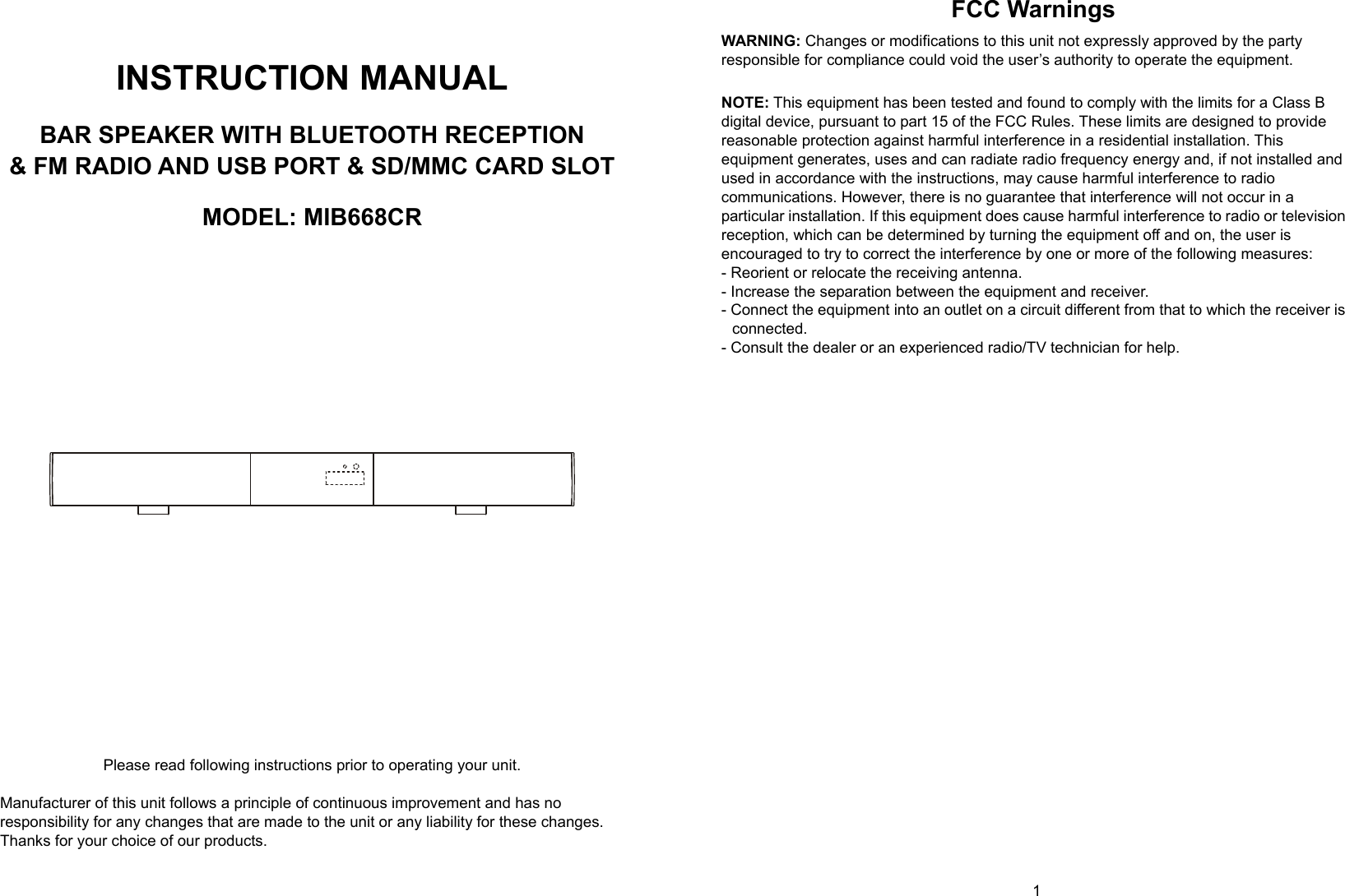  0      1   INSTRUCTION MANUAL  BAR SPEAKER WITH BLUETOOTH RECEPTION &amp; FM RADIO AND USB PORT &amp; SD/MMC CARD SLOT  MODEL: MIB668CR                       Please read following instructions prior to operating your unit.  Manufacturer of this unit follows a principle of continuous improvement and has no responsibility for any changes that are made to the unit or any liability for these changes. Thanks for your choice of our products. FCC Warnings  WARNING: Changes or modifications to this unit not expressly approved by the party responsible for compliance could void the user’s authority to operate the equipment.  NOTE: This equipment has been tested and found to comply with the limits for a Class B digital device, pursuant to part 15 of the FCC Rules. These limits are designed to provide reasonable protection against harmful interference in a residential installation. This equipment generates, uses and can radiate radio frequency energy and, if not installed and used in accordance with the instructions, may cause harmful interference to radio communications. However, there is no guarantee that interference will not occur in a particular installation. If this equipment does cause harmful interference to radio or television reception, which can be determined by turning the equipment off and on, the user is encouraged to try to correct the interference by one or more of the following measures: - Reorient or relocate the receiving antenna. - Increase the separation between the equipment and receiver. - Connect the equipment into an outlet on a circuit different from that to which the receiver is connected. - Consult the dealer or an experienced radio/TV technician for help.   