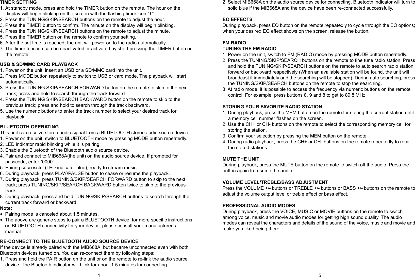 4      5 TIMER SETTING 1. At standby mode, press and hold the TIMER button on the remote. The hour on the display will begin blinking on the screen with the flashing timer icon “T”. 2. Press the TUNING/SKIP/SEARCH buttons on the remote to adjust the hour. 3. Press the TIMER button to confirm. The minute on the display will begin blinking. 4. Press the TUNING/SKIP/SEARCH buttons on the remote to adjust the minute. 5. Press the TIMER button on the remote to confirm your setting. 6. After the set time is reached, the unit will power on to the radio automatically. 7. The timer function can be deactivated or activated by short pressing the TIMER button on the remote.  USB &amp; SD/MMC CARD PLAYBACK 1. Power on the unit, insert an USB or a SD/MMC card into the unit. 2. Press MODE button repeatedly to switch to USB or card mode. The playback will start automatically. 3. Press the TUNING SKIP/SEARCH FORWARD button on the remote to skip to the next track; press and hold to search through the track forward. 4. Press the TUNING SKIP/SEARCH BACKWARD button on the remote to skip to the previous track; press and hold to search through the track backward. 5. Use the numeric buttons to enter the track number to select your desired track for playback.  BLUETOOTH OPERATING This unit can receive stereo audio signal from a BLUETOOTH stereo audio source device. 1. Power on the unit, switch to BLUETOOTH mode by pressing MODE button repeatedly. 2. LED indicator rapid blinking while it is pairing. 3. Enable the Bluetooth of the Bluetooth audio source device. 4. Pair and connect to MIB668A(the unit) on the audio source device. If prompted for passcode, enter “0000”. 5. Pairing successful (LED indicator blue), ready to stream music. 6. During playback, press PLAY/PAUSE button to cease or resume the playback. 7. During playback, press TUNING/SKIP/SEARCH FORWARD button to skip to the next track; press TUNING/SKIP/SEARCH BACKWARD button twice to skip to the previous track. 8. During playback, press and hold TUNING/SKIP/SEARCH buttons to search through the current track forward or backward. Note:  Pairing mode is canceled about 1.5 minutes.  The above are generic steps to pair a BLUETOOTH device, for more specific instructions on BLUETOOTH connectivity for your device, please consult your manufacturer’s manual.  RE-CONNECT TO THE BLUETOOTH AUDIO SOURCE DEVICE If the device is already paired with the MIB668A, but became unconnected even with both Bluetooth devices turned on. You can re-connect them by following steps: 1. Press and hold the PAIR button on the unit or on the remote to re-link the audio source device. The Bluetooth indicator will blink for about 1.5 minutes for connecting. 2. Select MIB668A on the audio source device for connecting. Bluetooth indicator will turn to solid blue if the MIB668A and the device have been re-connected successfully.  EQ EFFECTS During playback, press EQ button on the remote repeatedly to cycle through the EQ options; when your desired EQ effect shows on the screen, release the button.  FM RADIO TUNING THE FM RADIO 1. Power on the unit, switch to FM (RADIO) mode by pressing MODE button repeatedly. 2. Press the TUNING/SKIP/SEARCH buttons on the remote to fine tune radio station. Press and hold the TUNING/SKIP/SEARCH buttons on the remote to auto search radio station forward or backward respectively (When an available station will be found, the unit will broadcast it immediately and the searching will be stopped). During auto searching, press the TUNING/SKIP/SEARCH buttons on the remote to stop the searching. 3. At radio mode, it is possible to access the frequency via numeric buttons on the remote control. For example, press buttons 8, 9 and 8 to get to 89.8 MHz.  STORING YOUR FAVORITE RADIO STATION 1. During playback, press the MEM button on the remote for storing the current station until a memory cell number flashes on the screen. 2. Use the CH+ or CH- buttons on the remote to select the corresponding memory cell for storing the station. 3. Confirm your selection by pressing the MEM button on the remote. 4. During radio playback, press the CH+ or CH- buttons on the remote repeatedly to recall the stored stations.  MUTE THE UNIT During playback, press the MUTE button on the remote to switch off the audio. Press the button again to resume the audio.  VOLUME LEVEL/TREBLE/BASS ADJUSTMENT Press the VOLUME +/- buttons or TREBLE +/- buttons or BASS +/- buttons on the remote to adjust the volume output level or treble effect or bass effect.  PROFESSIONAL AUDIO MODES During playback, press the VOICE, MUSIC or MOVIE buttons on the remote to switch among voice, music and movie audio modes for getting high sound quality. The audio modes can reveal the characters and details of the sound of the voice, music and movie and make you liked being there.        