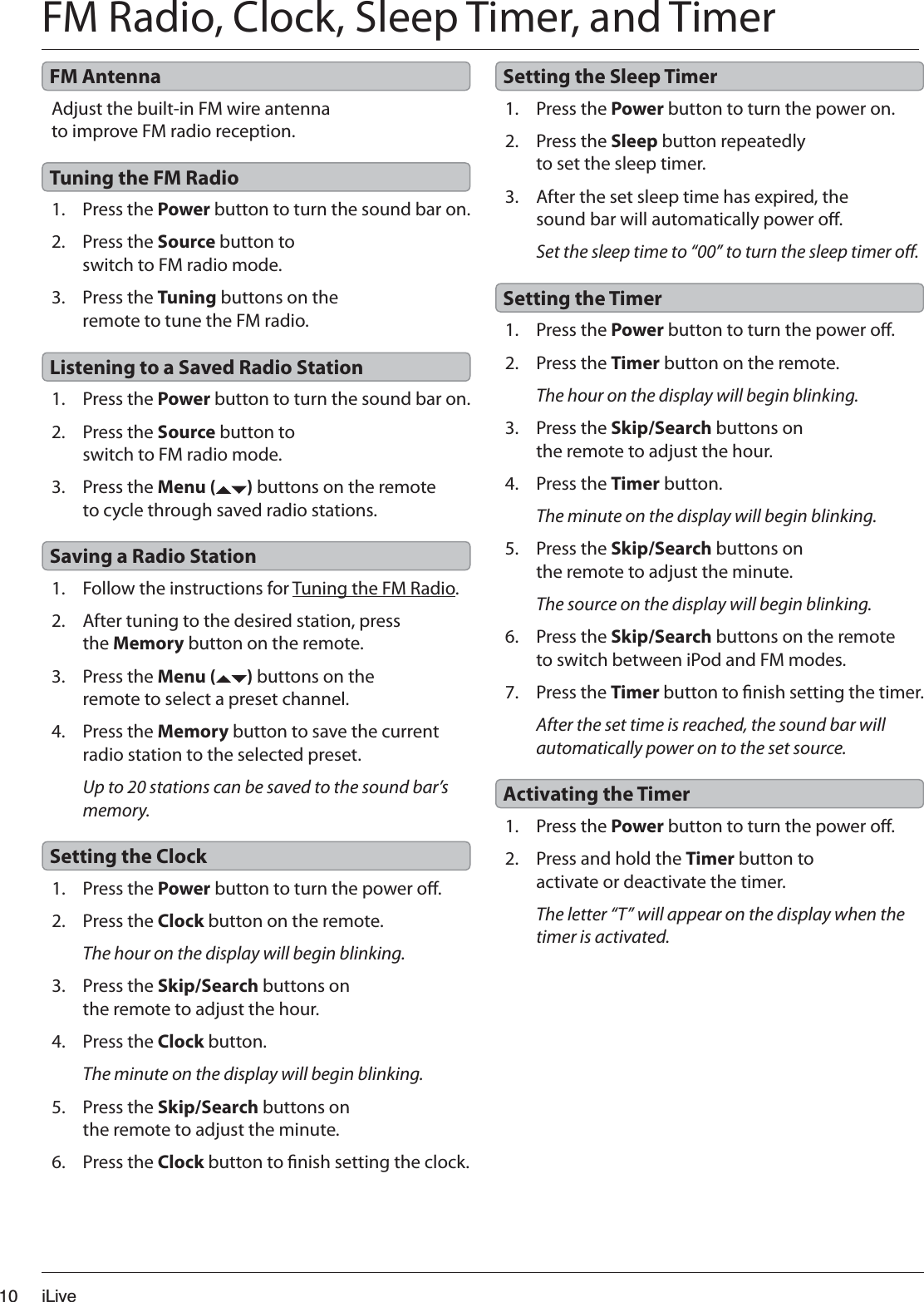 iLive101. Press the Power button to turn the power o.2. Press the Clock button on the remote.The hour on the display will begin blinking.3. Press the Skip/Search buttons on the remote to adjust the hour.4. Press the Clock button.The minute on the display will begin blinking.5. Press the Skip/Search buttons on the remote to adjust the minute.6. Press the Clock button to nish setting the clock.1. Press the Power button to turn the power on.2. Press the Sleep button repeatedly to set the sleep timer.3. After the set sleep time has expired, the sound bar will automatically power o.Set the sleep time to “00” to turn the sleep timer o.1. Press the Power button to turn the power o.2. Press the Timer button on the remote.The hour on the display will begin blinking.3. Press the Skip/Search buttons on the remote to adjust the hour.4. Press the Timer button.The minute on the display will begin blinking.5. Press the Skip/Search buttons on the remote to adjust the minute.The source on the display will begin blinking.6. Press the Skip/Search buttons on the remote to switch between iPod and FM modes.7. Press the Timer button to nish setting the timer.After the set time is reached, the sound bar will automatically power on to the set source.1. Press the Power button to turn the power o.2. Press and hold the Timer button to activate or deactivate the timer.The letter “T” will appear on the display when the timer is activated.Setting the ClockSetting the Sleep TimerSetting the TimerActivating the TimerFM Radio, Clock, Sleep Timer, and TimerAdjust the built-in FM wire antenna to improve FM radio reception.1. Press the Power button to turn the sound bar on.2. Press the Source button to switch to FM radio mode.3. Press the Tuning buttons on the remote to tune the FM radio.1. Press the Power button to turn the sound bar on.2. Press the Source button to switch to FM radio mode.3. Press the Menu ( ) buttons on the remote to cycle through saved radio stations.1. Follow the instructions for Tuning the FM Radio.2. After tuning to the desired station, press the Memory button on the remote.3. Press the Menu ( ) buttons on the remote to select a preset channel.4. Press the Memory button to save the current radio station to the selected preset.Up to 20 stations can be saved to the sound bar’s memory.FM AntennaTuning the FM RadioListening to a Saved Radio StationSaving a Radio Station