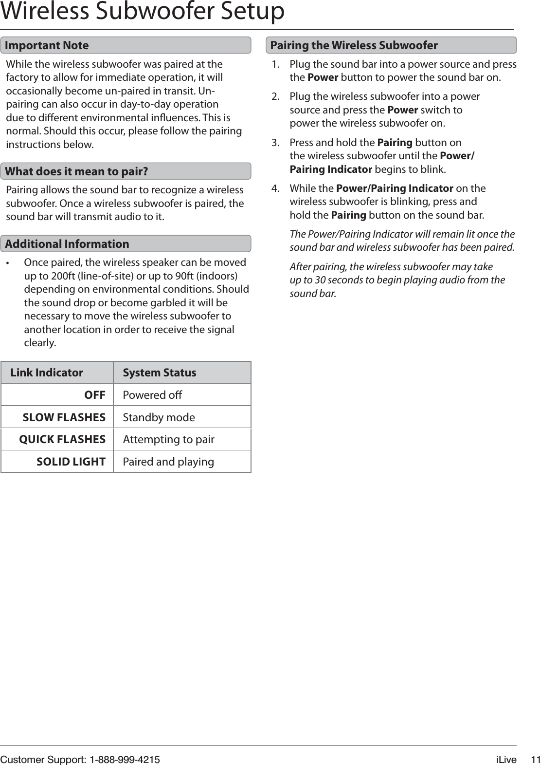 Customer Support: 1-888-999-4215 iLive 11Wireless Subwoofer SetupWhile the wireless subwoofer was paired at the factory to allow for immediate operation, it will occasionally become un-paired in transit. Un-pairing can also occur in day-to-day operation due to dierent environmental inuences. This is normal. Should this occur, please follow the pairing instructions below.1. Plug the sound bar into a power source and press the Power button to power the sound bar on.2. Plug the wireless subwoofer into a power source and press the Power switch to power the wireless subwoofer on.3. Press and hold the Pairing button on the wireless subwoofer until the Power/Pairing Indicator begins to blink.4. While the Power/Pairing Indicator on the wireless subwoofer is blinking, press and hold the Pairing button on the sound bar.The Power/Pairing Indicator will remain lit once the sound bar and wireless subwoofer has been paired. After pairing, the wireless subwoofer may take up to 30 seconds to begin playing audio from the sound bar.Pairing allows the sound bar to recognize a wireless subwoofer. Once a wireless subwoofer is paired, the sound bar will transmit audio to it.t Once paired, the wireless speaker can be moved up to 200ft (line-of-site) or up to 90ft (indoors) depending on environmental conditions. Should the sound drop or become garbled it will be necessary to move the wireless subwoofer to another location in order to receive the signal clearly.Important Note Pairing the Wireless SubwooferWhat does it mean to pair?Additional InformationLink Indicator System StatusOFF Powered oSLOW FLASHES Standby modeQUICK FLASHES Attempting to pairSOLID LIGHT Paired and playing