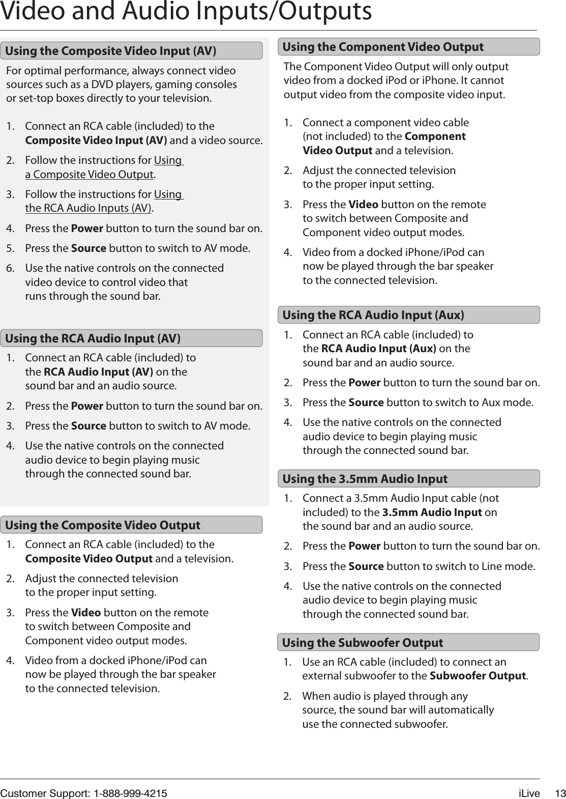 Customer Support: 1-888-999-4215 iLive 13Video and Audio Inputs/OutputsFor optimal performance, always connect video sources such as a DVD players, gaming consoles or set-top boxes directly to your television.1. Connect an RCA cable (included) to the Composite Video Input (AV) and a video source.2. Follow the instructions for Using a Composite Video Output.3. Follow the instructions for Using the RCA Audio Inputs (AV).4. Press the Power button to turn the sound bar on.5. Press the Source button to switch to AV mode.6. Use the native controls on the connected video device to control video that runs through the sound bar.1. Connect an RCA cable (included) to the Composite Video Output and a television.2. Adjust the connected television to the proper input setting.3. Press the Video button on the remote to switch between Composite and Component video output modes.4. Video from a docked iPhone/iPod can now be played through the bar speaker to the connected television.The Component Video Output will only output video from a docked iPod or iPhone. It cannot output video from the composite video input.1. Connect a component video cable (not included) to the Component Video Output and a television.2. Adjust the connected television to the proper input setting.3. Press the Video button on the remote to switch between Composite and Component video output modes.4. Video from a docked iPhone/iPod can now be played through the bar speaker to the connected television.Using the Composite Video Input (AV)Using the Composite Video OutputUsing the Component Video Output1. Connect a 3.5mm Audio Input cable (not included) to the 3.5mm Audio Input on the sound bar and an audio source.2. Press the Power button to turn the sound bar on.3. Press the Source button to switch to Line mode.4. Use the native controls on the connected audio device to begin playing music through the connected sound bar.1. Use an RCA cable (included) to connect an external subwoofer to the Subwoofer Output.2. When audio is played through any source, the sound bar will automatically use the connected subwoofer.1. Connect an RCA cable (included) to the RCA Audio Input (AV) on the sound bar and an audio source.2. Press the Power button to turn the sound bar on.3. Press the Source button to switch to AV mode.4. Use the native controls on the connected audio device to begin playing music through the connected sound bar.1. Connect an RCA cable (included) to the RCA Audio Input (Aux) on the sound bar and an audio source.2. Press the Power button to turn the sound bar on.3. Press the Source button to switch to Aux mode.4. Use the native controls on the connected audio device to begin playing music through the connected sound bar.Using the 3.5mm Audio InputUsing the Subwoofer OutputUsing the RCA Audio Input (AV)Using the RCA Audio Input (Aux)