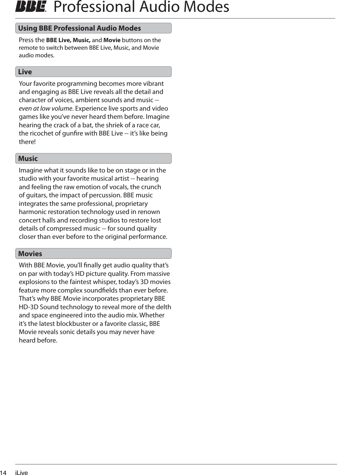 iLive14  Professional Audio ModesYour favorite programming becomes more vibrant and engaging as BBE Live reveals all the detail and character of voices, ambient sounds and music -- even at low volume. Experience live sports and video games like you’ve never heard them before. Imagine hearing the crack of a bat, the shriek of a race car, the ricochet of gunre with BBE Live -- it’s like being there!Press the BBE Live, Music, and Movie buttons on the remote to switch between BBE Live, Music, and Movie audio modes.Imagine what it sounds like to be on stage or in the studio with your favorite musical artist -- hearing and feeling the raw emotion of vocals, the crunch of guitars, the impact of percussion. BBE music integrates the same professional, proprietary harmonic restoration technology used in renown concert halls and recording studios to restore lost details of compressed music -- for sound quality closer than ever before to the original performance.With BBE Movie, you’ll nally get audio quality that’s on par with today’s HD picture quality. From massive explosions to the faintest whisper, today’s 3D movies feature more complex soundelds than ever before. That’s why BBE Movie incorporates proprietary BBE HD-3D Sound technology to reveal more of the delth and space engineered into the audio mix. Whether it’s the latest blockbuster or a favorite classic, BBE Movie reveals sonic details you may never have heard before.LiveUsing BBE Professional Audio ModesMusicMovies