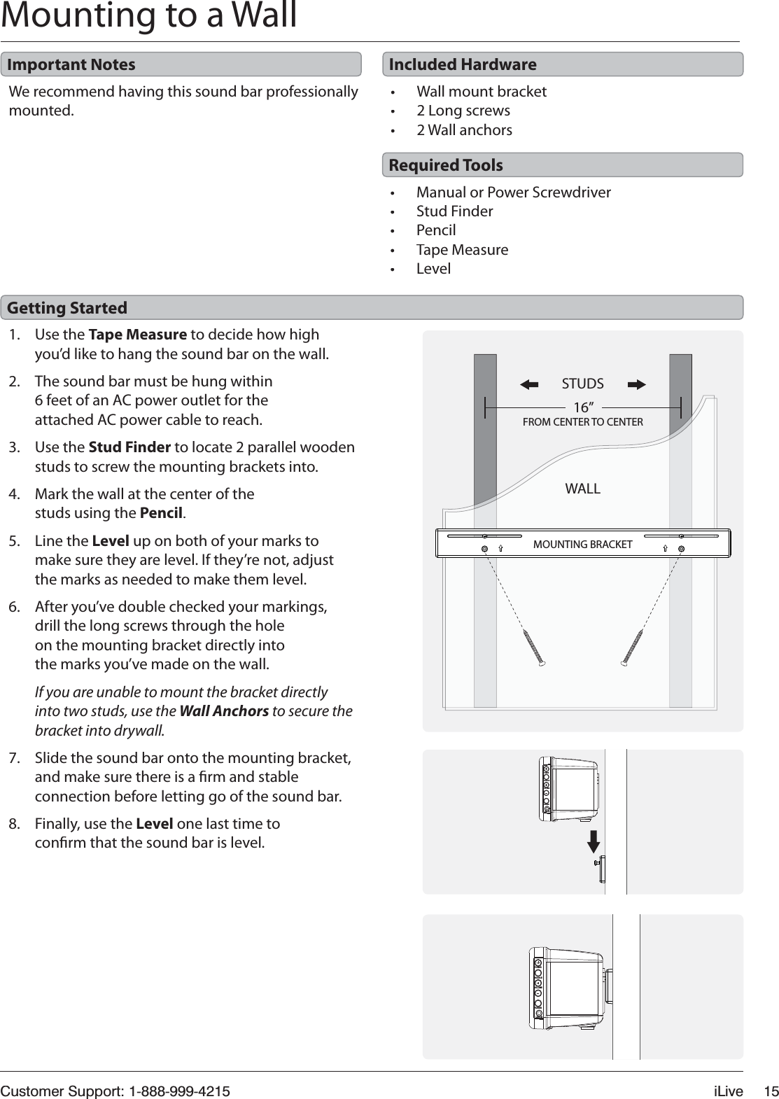 Customer Support: 1-888-999-4215iLive15Mounting to a WallWe recommend having this sound bar professionally mounted.1. Use the Tape Measure to decide how high you’d like to hang the sound bar on the wall.2.The sound bar must be hung within6 feet of an AC power outlet for the attached AC power cable to reach.3.Use the Stud Finder to locate 2 parallel wooden studs to screw the mounting brackets into.4.Mark the wall at the center of the studs using the Pencil.5. Line the Level up on both of your marks tomake sure they are level. If they’re not, adjust the marks as needed to make them level.6.After you’ve double checked your markings, drill the long screws through the hole on the mounting bracket directly into the marks you’ve made on the wall.If you are unable to mount the bracket directly into two studs, use the Wall Anchors to secure the bracket into drywall.7. Slide the sound bar onto the mounting bracket, and make sure there is a rm and stable connection before letting go of the sound bar.8. Finally, use the Level one last time to conrm that the sound bar is level.t Manual or Power ScrewdrivertStud Findert PenciltTape MeasuretLeveltWall mount brackett2 Long screws t2 Wall anchorsImportant NotesGetting StartedRequired ToolsIncluded HardwareSTUDSWALL16”FROM CENTER TO CENTERMOUNTING BRACKETPOWERSOURCEVOLUMEPAIRINGLINE INPOWERSOURCEVOLUMEPAIRINGLINE IN