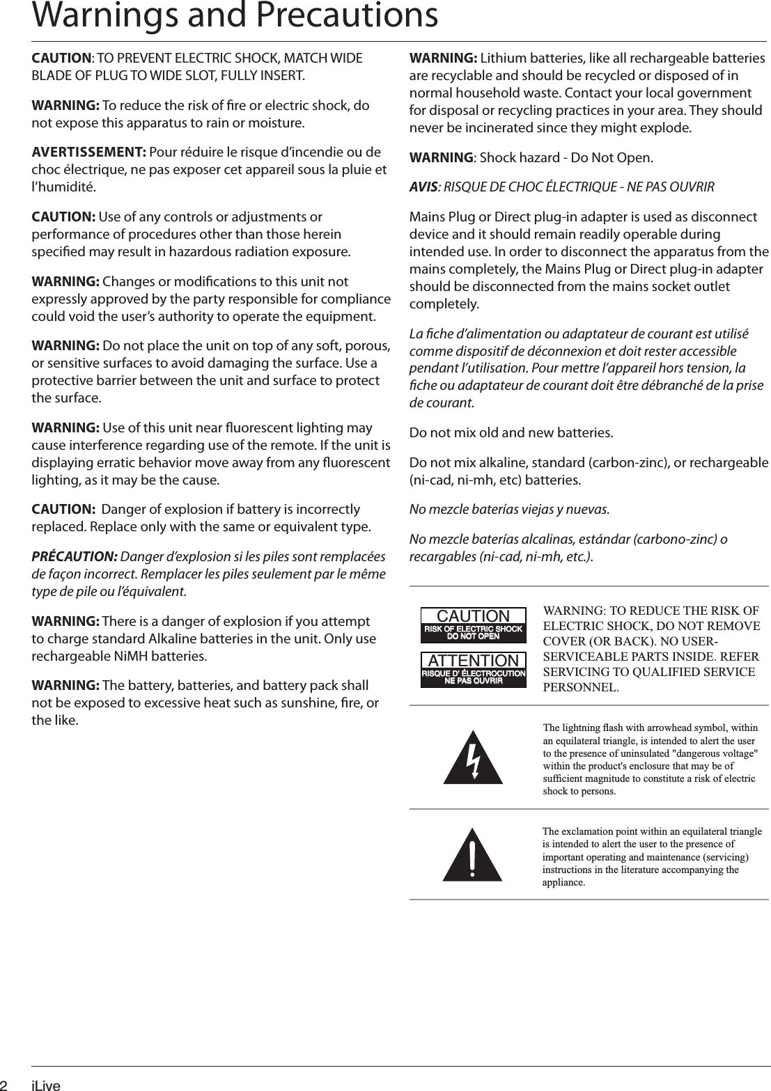 iLive2WARNING: Lithium batteries, like all rechargeable batteries are recyclable and should be recycled or disposed of in normal household waste. Contact your local government for disposal or recycling practices in your area. They should never be incinerated since they might explode.WARNING: Shock hazard - Do Not Open.AVIS: RISQUE DE CHOC ÉLECTRIQUE - NE PAS OUVRIRMains Plug or Direct plug-in adapter is used as disconnect device and it should remain readily operable during intended use. In order to disconnect the apparatus from the mains completely, the Mains Plug or Direct plug-in adapter should be disconnected from the mains socket outlet completely.La che d’alimentation ou adaptateur de courant est utilisé comme dispositif de déconnexion et doit rester accessible pendant l’utilisation. Pour mettre l’appareil hors tension, la che ou adaptateur de courant doit être débranché de la prise de courant.Do not mix old and new batteries.Do not mix alkaline, standard (carbon-zinc), or rechargeable (ni-cad, ni-mh, etc) batteries.No mezcle baterías viejas y nuevas.No mezcle baterías alcalinas, estándar (carbono-zinc) o recargables (ni-cad, ni-mh, etc.).CAUTION: TO PREVENT ELECTRIC SHOCK, MATCH WIDE BLADE OF PLUG TO WIDE SLOT, FULLY INSERT.WARNING: To reduce the risk of re or electric shock, do not expose this apparatus to rain or moisture.AVERTISSEMENT: Pour réduire le risque d’incendie ou de choc électrique, ne pas exposer cet appareil sous la pluie et l’humidité.CAUTION: Use of any controls or adjustments or performance of procedures other than those herein specied may result in hazardous radiation exposure.WARNING: Changes or modications to this unit not expressly approved by the party responsible for compliance could void the user’s authority to operate the equipment.WARNING: Do not place the unit on top of any soft, porous, or sensitive surfaces to avoid damaging the surface. Use a protective barrier between the unit and surface to protect the surface.WARNING: Use of this unit near uorescent lighting may cause interference regarding use of the remote. If the unit is displaying erratic behavior move away from any uorescent lighting, as it may be the cause.CAUTION:  Danger of explosion if battery is incorrectly replaced. Replace only with the same or equivalent type.PRÉCAUTION: Danger d’explosion si les piles sont remplacées de façon incorrect. Remplacer les piles seulement par le même type de pile ou l’équivalent.WARNING: There is a danger of explosion if you attempt to charge standard Alkaline batteries in the unit. Only use rechargeable NiMH batteries.WARNING: The battery, batteries, and battery pack shall not be exposed to excessive heat such as sunshine, re, or the like. 7KHOLJKWQLQJÀDVKZLWKDUURZKHDGV\PEROZLWKLQDQHTXLODWHUDOWULDQJOHLVLQWHQGHGWRDOHUWWKHXVHUWRWKHSUHVHQFHRIXQLQVXODWHGGDQJHURXVYROWDJHZLWKLQWKHSURGXFWVHQFORVXUHWKDWPD\EHRIVXI¿FLHQWPDJQLWXGHWRFRQVWLWXWHDULVNRIHOHFWULFVKRFNWRSHUVRQVWARNING: TO REDUCE THE RISK OF (/(&amp;75,&amp;6+2&amp;.&apos;21275(029(&amp;29(525%$&amp;.1286(56(59,&amp;($%/(3$576,16,&apos;(5()(56(59,&amp;,1*7248$/,),(&apos;6(59,&amp;(3(56211(/0CC4=C8&gt;=A8B@D43q;42CA&gt;2DC8&gt;==4?0B&gt;DEA8A20DC8&gt;=A8B:&gt;54;42CA82B7&gt;2:3&gt;=&gt;C&gt;?4=7KHH[FODPDWLRQSRLQWZLWKLQDQHTXLODWHUDOWULDQJOHLVLQWHQGHGWRDOHUWWKHXVHUWRWKHSUHVHQFHRILPSRUWDQWRSHUDWLQJDQGPDLQWHQDQFHVHUYLFLQJLQVWUXFWLRQVLQWKHOLWHUDWXUHDFFRPSDQ\LQJWKHDSSOLDQFHWarnings and Precautions