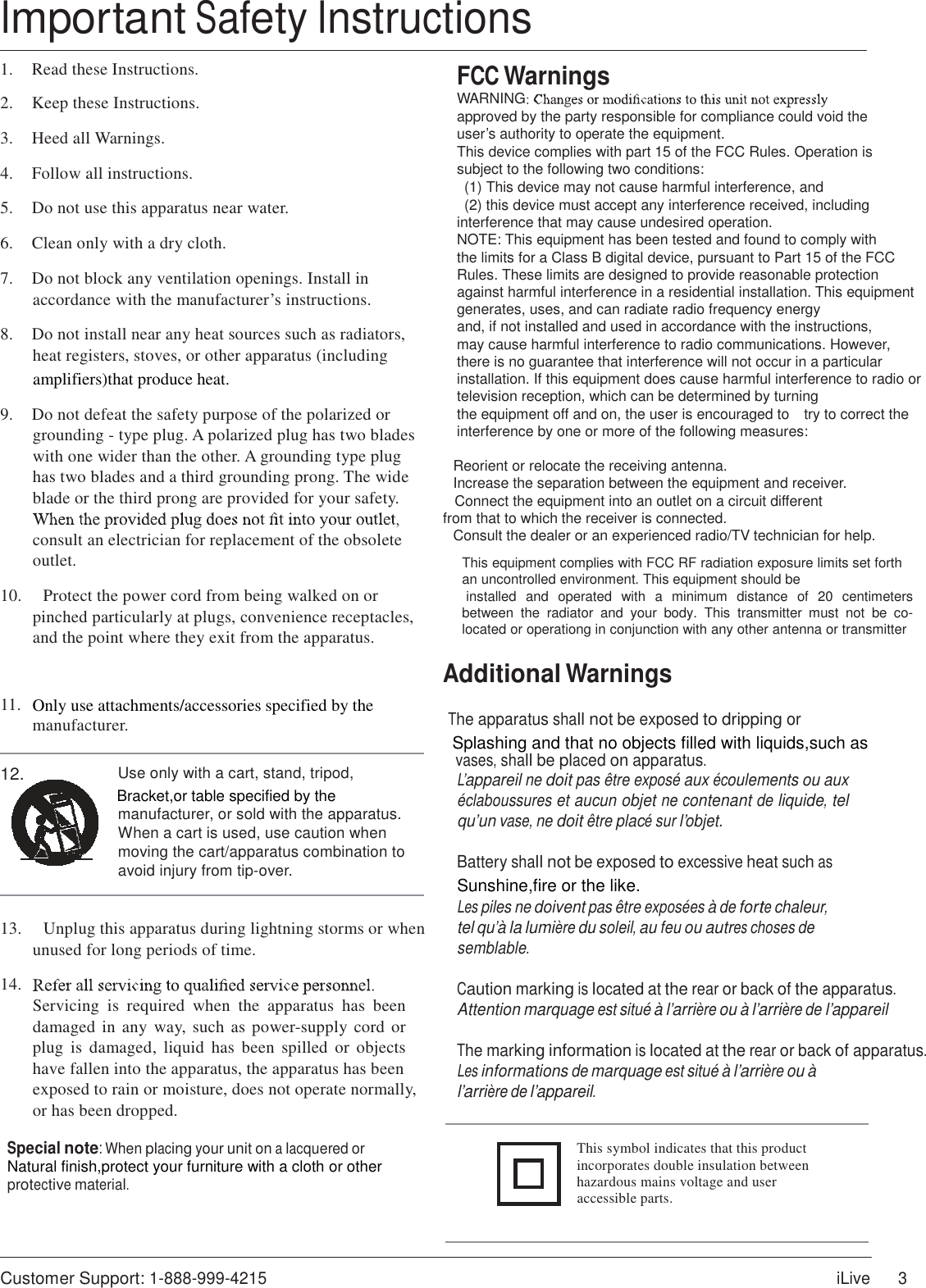  Important Safety Instructions  1.  Read these Instructions.  2.  Keep these Instructions.  3.  Heed all Warnings.  4.  Follow all instructions.  5.  Do not use this apparatus near water.  6.  Clean only with a dry cloth.  7.  Do not block any ventilation openings. Install in accordance with the manufacturer’s instructions.  8.  Do not install near any heat sources such as radiators, heat registers, stoves, or other apparatus (including amplifiers)that produce heat.  9.  Do not defeat the safety purpose of the polarized or grounding - type plug. A polarized plug has two blades with one wider than the other. A grounding type plug has two blades and a third grounding prong. The wide blade or the third prong are provided for your safety.  consult an electrician for replacement of the obsolete outlet.  10.    Protect the power cord from being walked on or pinched particularly at plugs, convenience receptacles, and the point where they exit from the apparatus.   FCC Warnings WARNING approved by the party responsible for compliance could void the user’s authority to operate the equipment. This device complies with part 15 of the FCC Rules. Operation is subject to the following two conditions:     (1) This device may not cause harmful interference, and   (2) this device must accept any interference received, including interference that may cause undesired operation. NOTE: This equipment has been tested and found to comply with the limits for a Class B digital device, pursuant to Part 15 of the FCC Rules. These limits are designed to provide reasonable protection against harmful interference in a residential installation. This equipment generates, uses, and can radiate radio frequency energy and, if not installed and used in accordance with the instructions, may cause harmful interference to radio communications. However, there is no guarantee that interference will not occur in a particular installation. If this equipment does cause harmful interference to radio or television reception, which can be determined by turning the equipment off and on, the user is encouraged to    try to correct the interference by one or more of the following measures:        Reorient or relocate the receiving antenna.       Increase the separation between the equipment and receiver. Connect the equipment into an outlet on a circuit different       from that to which the receiver is connected.       Consult the dealer or an experienced radio/TV technician for help.  This equipment complies with FCC RF radiation exposure limits set forth an uncontrolled environment. This equipment should be installed  and  operated  with  a  minimum  distance  of  20  centimeters between  the  radiator  and  your  body.  This  transmitter  must  not  be  co-located or operationg in conjunction with any other antenna or transmitter  Additional Warnings 11. Only use attachments/accessories specified by the manufacturer.  The apparatus shall not be exposed to dripping or                                                                                                             Splashing and that no objects filled with liquids,such as   vases, shall be placed on apparatus. 12. Use only with a cart, stand, tripod, Bracket,or table specified by the manufacturer, or sold with the apparatus. When a cart is used, use caution when moving the cart/apparatus combination to avoid injury from tip-over. L’appareil ne doit pas être exposé aux écoulements ou aux éclaboussures et aucun objet ne contenant de liquide, tel qu’un vase, ne doit être placé sur l’objet.  Battery shall not be exposed to excessive heat such as Sunshine,fire or the like. Les piles ne doivent pas être exposées à de forte chaleur, 13.    Unplug this apparatus during lightning storms or when unused for long periods of time.  14. Servicing  is  required  when  the  apparatus  has  been damaged in  any  way,  such as power-supply cord or plug  is  damaged,  liquid  has  been  spilled  or  objects have fallen into the apparatus, the apparatus has been exposed to rain or moisture, does not operate normally, or has been dropped.  Special note: When placing your unit on a lacquered or Natural finish,protect your furniture with a cloth or other protective material. tel qu’à la lumière du soleil, au feu ou autres choses de semblable.  Caution marking is located at the rear or back of the apparatus. Attention marquage est situé à l’arrière ou à l’arrière de l’appareil  The marking information is located at the rear or back of apparatus. Les informations de marquage est situé à l’arrière ou à l’arrière de l’appareil.   This symbol indicates that this product   incorporates double insulation between hazardous mains voltage and user accessible parts.    Customer Support: 1-888-999-4215 iLive 3 