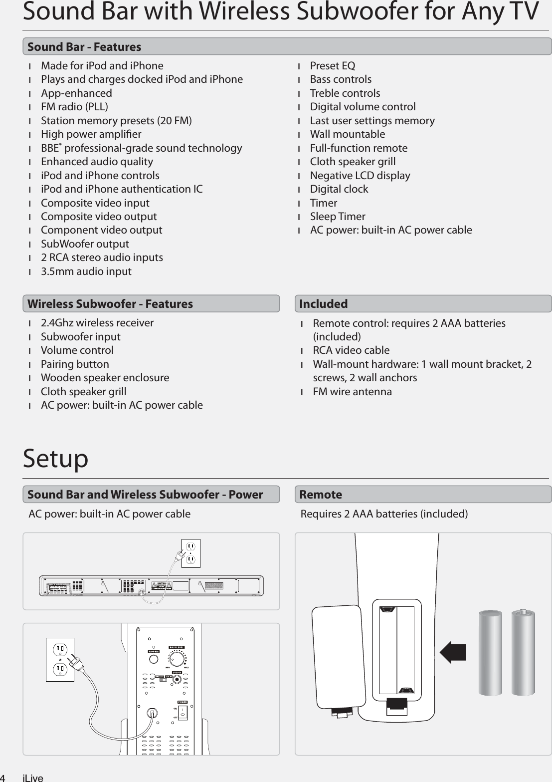 Sound Bar with Wireless Subwoofer for Any TV×Made for iPod and iPhone×Plays and charges docked iPod and iPhone×App-enhanced×FM radio (PLL)×Station memory presets (20 FM)×High power amplier×BBE® professional-grade sound technology×Enhanced audio quality×iPod and iPhone controls×iPod and iPhone authentication IC×Composite video input×Composite video output×Component video output×SubWoofer output×2 RCA stereo audio inputs×3.5mm audio input×Preset EQ×Bass controls×Treble controls×Digital volume control×Last user settings memory×Wall mountable×Full-function remote×Cloth speaker grill×Negative LCD display×Digital clock×Timer×Sleep Timer×AC power: built-in AC power cable×2.4Ghz wireless receiver×Subwoofer input×Volume control×Pairing button×Wooden speaker enclosure×Cloth speaker grill×AC power: built-in AC power cable×Remote control: requires 2 AAA batteries (included)×RCA video cable×Wall-mount hardware: 1 wall mount bracket, 2 screws, 2 wall anchors×FM wire antennaSound Bar - FeaturesWireless Subwoofer - Features IncludedSetupAC power: built-in AC power cable Requires 2 AAA batteries (included)THIS DEVICE COMPLIES WITH PART 15 OF THE FCC RULES AND DHHSSTANDARDS 21 CFR SUBCHAPTER J. AT DATE OF MANUFACTURED.OPERATION IS SUBJECT TO THE FOLLOWING TWO CONDITIONS:1) THIS DEVICE MAY NOT CAUSE HARMFUL INTERFERENCE, AND2) THIS DEVICE MUST ACCEPT ANY INTERFERENCE RECEIVED,INCLUDING INTERFERENCE THAT MAY CAUSE UNDESIRED OPERATION. Sound Bar and Wireless Subwoofer - Power RemoteiLive4