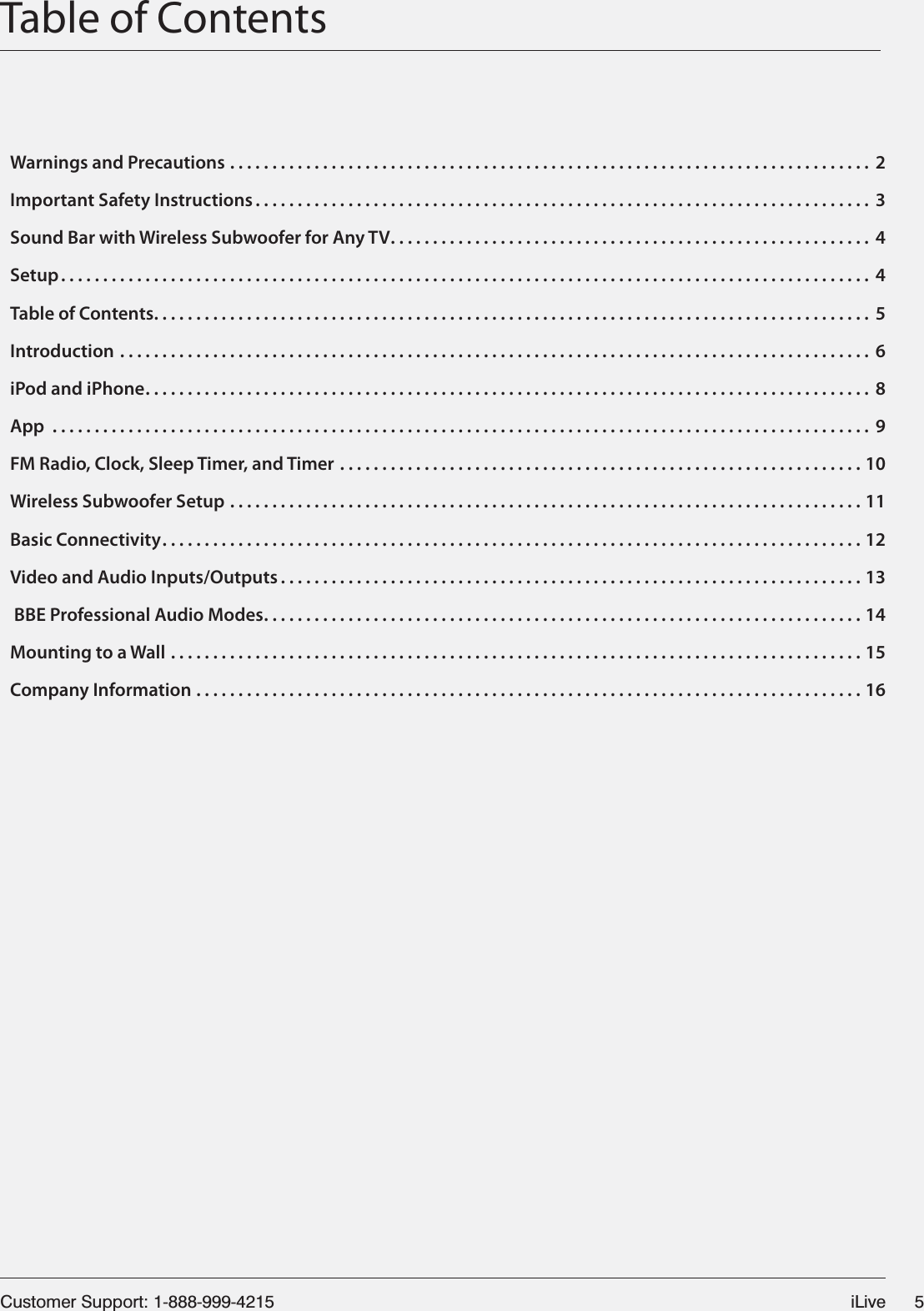 Customer Support: 1-888-999-4215 iLive 5Table of ContentsWarnings and Precautions ............................................................................ 2Important Safety Instructions ......................................................................... 3Sound Bar with Wireless Subwoofer for Any TV......................................................... 4Setup ................................................................................................ 4Table of Contents..................................................................................... 5Introduction ......................................................................................... 6iPod and iPhone...................................................................................... 8App ................................................................................................. 9FM Radio, Clock, Sleep Timer, and Timer ..............................................................10Wireless Subwoofer Setup ...........................................................................11Basic Connectivity...................................................................................12Video and Audio Inputs/Outputs .....................................................................13 BBE Professional Audio Modes.......................................................................14Mounting to a Wall ..................................................................................15Company Information ...............................................................................16