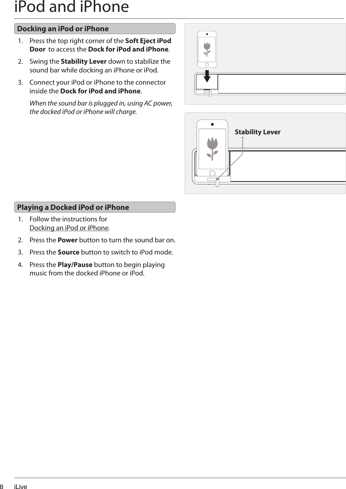 iLive8iPod and iPhone1. Press the top right corner of the Soft Eject iPod Door  to access the Dock for iPod and iPhone.2. Swing the Stability Lever down to stabilize the sound bar while docking an iPhone or iPod.3. Connect your iPod or iPhone to the connector inside the Dock for iPod and iPhone.When the sound bar is plugged in, using AC power, the docked iPod or iPhone will charge.1. Follow the instructions for Docking an iPod or iPhone.2. Press the Power button to turn the sound bar on.3. Press the Source button to switch to iPod mode.4. Press the Play/Pause button to begin playing music from the docked iPhone or iPod.Docking an iPod or iPhonePlaying a Docked iPod or iPhoneStability Lever