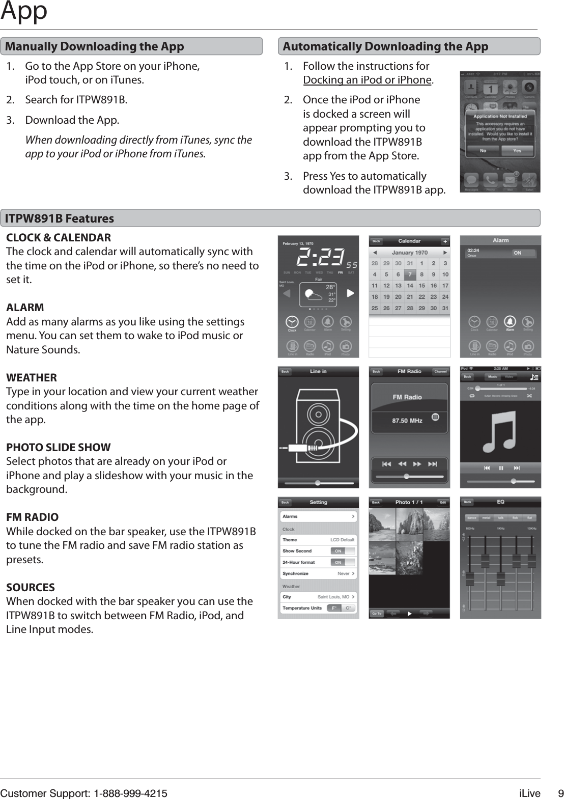 Customer Support: 1-888-999-4215iLive9App1.Go to the App Store on your iPhone, iPod touch, or on iTunes.2.Search for ITPW891B.3.Download the App.When downloading directly from iTunes, sync the app to your iPod or iPhone from iTunes. 1.Follow the instructions for Docking an iPod or iPhoneg.2.Once the iPod or iPhone is docked a screen will appear prompting you to download the ITPW891B app from the App Store.3.Press Yes to automatically download the ITPW891B app.Manually Downloading the App Automatically Downloading the AppCLOCK &amp; CALENDARThe clock and calendar will automatically sync with the time on the iPod or iPhone, so there’s no need to set it.ALARMAdd as many alarms as you like using the settings menu. You can set them to wake to iPod music or Nature Sounds.WEATHERType in your location and view your current weatherconditions along with the time on the home page of the app.PHOTO SLIDE SHOWSelect photos that are already on your iPod or iPhone and play a slideshow with your music in thebackground.FM RADIOWhile docked on the bar speaker, use the ITPW891B to tune the FM radio and save FM radio station as presets.SOURCESWhen docked with the bar speaker you can use the ITPW891B to switch between FM Radio, iPod, and Line Input modes. ITPW891B Features