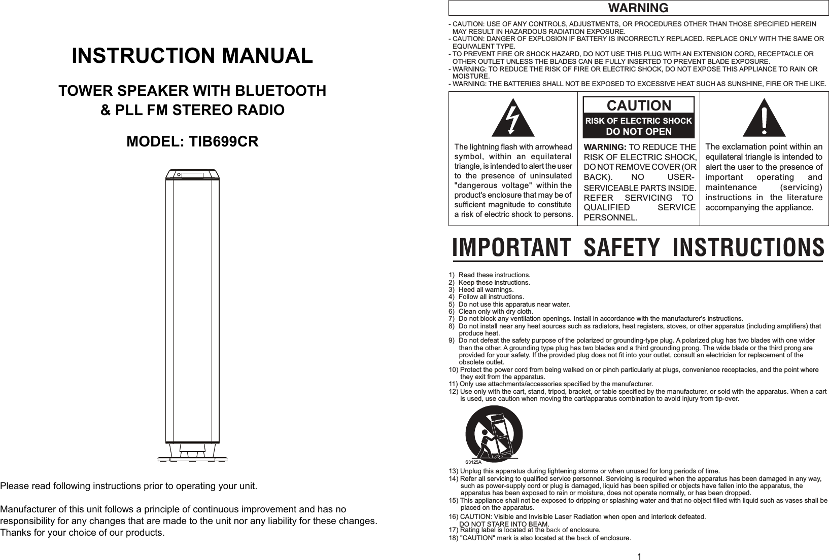  0      1   INSTRUCTION MANUAL  TOWER SPEAKER WITH BLUETOOTH &amp; PLL FM STEREO RADIO  MODEL: TIB699CR    Please read following instructions prior to operating your unit.  Manufacturer of this unit follows a principle of continuous improvement and has no responsibility for any changes that are made to the unit nor any liability for these changes. Thanks for your choice of our products.                                     WARNING- CAUTION: USE OF ANY CONTROLS, ADJUSTMENTS, OR PROCEDURES OTHER THAN THOSE SPECIFIED HEREINMAY RESULT IN HAZARDOUS RADIATION EXPOSURE.- CAUTION: DANGER OF EXPLOSION IF BATTERY IS INCORRECTLY REPLACED. REPLACE ONLY WITH THE SAME OREQUIVALENT TYPE.- TO PREVENT FIRE OR SHOCK HAZARD, DO NOT USE THIS PLUG WITH AN EXTENSION CORD, RECEPTACLE OROTHER OUTLET UNLESS THE BLADES CAN BE FULLY INSERTED TO PREVENT BLADE EXPOSURE.- WARNING: TO REDUCE THE RISK OF FIRE OR ELECTRIC SHOCK, DO NOT EXPOSE THIS APPLIANCE TO RAIN ORMOISTURE.- WARNING: THE BATTERIES SHALL NOT BE EXPOSED TO EXCESSIVE HEAT SUCH AS SUNSHINE, FIRE OR THE LIKE.IMPORTANT SAFETY INSTRUCTIONSThe exclamation point within anequilateral triangle is intended toalert the user to the presence ofimportant operating andmaintenance (servicing)instructions in the literatureaccompanying the appliance.WARNING: TO REDUCE THERISK OF ELECTRIC SHOCK,DO NOT REMOVE COVER (ORBACK). NO USER-SERVICEABLE PARTS INSIDE.REFER SERVICING TOQUALIFIED SERVICEPERSONNEL.CAUTIONRISK OF ELECTRIC SHOCKDO NOT OPENThe lightning flash with arrowheadsymbol, within an equilateraltriangle, is intended to alert the userto the presence of uninsulated&quot;dangerous voltage&quot; within theproduct&apos;s enclosure that may be ofsufficient magnitude to constitutea risk of electric shock to persons.S3125A1) Read these instructions.2) Keep these instructions.3) Heed all warnings.4) Follow all instructions.5) Do not use this apparatus near water.6) Clean only with dry cloth.7) Do not block any ventilation openings. Install in accordance with the manufacturer&apos;s instructions.8) Do not install near any heat sources such as radiators, heat registers, stoves, or other apparatus (including amplifiers) thatproduce heat.9) Do not defeat the safety purpose of the polarized or grounding-type plug. A polarized plug has two blades with one widerthan the other. A grounding type plug has two blades and a third grounding prong. The wide blade or the third prong areprovided for your safety. If the provided plug does not fit into your outlet, consult an electrician for replacement of theobsolete outlet.10) Protect the power cord from being walked on or pinch particularly at plugs, convenience receptacles, and the point wherethey exit from the apparatus.11) Only use attachments/accessories specified by the manufacturer.12) Use only with the cart, stand, tripod, bracket, or table specified by the manufacturer, or sold with the apparatus. When a cartis used, use caution when moving the cart/apparatus combination to avoid injury from tip-over.13) Unplug this apparatus during lightening storms or when unused for long periods of time.14) Refer all servicing to qualified service personnel. Servicing is required when the apparatus has been damaged in any way,such as power-supply cord or plug is damaged, liquid has been spilled or objects have fallen into the apparatus, theapparatus has been exposed to rain or moisture, does not operate normally, or has been dropped.15) This appliance shall not be exposed to dripping or splashing water and that no object filled with liquid such as vases shall beplaced on the apparatus.17) Rating label is located at the back of enclosure.18) &quot;CAUTION&quot; mark is also located at the back of enclosure.16) CAUTION: Visible and Invisible Laser Radiation when open and interlock defeated.DO NOT STARE INTO BEAM.