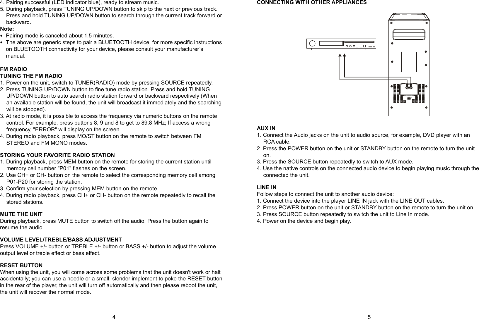  4      5 4. Pairing successful (LED indicator blue), ready to stream music. 5. During playback, press TUNING UP/DOWN button to skip to the next or previous track. Press and hold TUNING UP/DOWN button to search through the current track forward or backward. Note:   Pairing mode is canceled about 1.5 minutes.  The above are generic steps to pair a BLUETOOTH device, for more specific instructions on BLUETOOTH connectivity for your device, please consult your manufacturer’s manual.  FM RADIO TUNING THE FM RADIO 1. Power on the unit, switch to TUNER(RADIO) mode by pressing SOURCE repeatedly. 2. Press TUNING UP/DOWN button to fine tune radio station. Press and hold TUNING UP/DOWN button to auto search radio station forward or backward respectively (When an available station will be found, the unit will broadcast it immediately and the searching will be stopped). 3. At radio mode, it is possible to access the frequency via numeric buttons on the remote control. For example, press buttons 8, 9 and 8 to get to 89.8 MHz; If access a wrong frequency, &quot;ERROR&quot; will display on the screen. 4. During radio playback, press MO/ST button on the remote to switch between FM STEREO and FM MONO modes.  STORING YOUR FAVORITE RADIO STATION 1. During playback, press MEM button on the remote for storing the current station until memory cell number &quot;P01&quot; flashes on the screen. 2. Use CH+ or CH- button on the remote to select the corresponding memory cell among P01-P20 for storing the station. 3. Confirm your selection by pressing MEM button on the remote. 4. During radio playback, press CH+ or CH- button on the remote repeatedly to recall the stored stations.  MUTE THE UNIT During playback, press MUTE button to switch off the audio. Press the button again to resume the audio.  VOLUME LEVEL/TREBLE/BASS ADJUSTMENT Press VOLUME +/- button or TREBLE +/- button or BASS +/- button to adjust the volume output level or treble effect or bass effect.  RESET BUTTON When using the unit, you will come across some problems that the unit doesn&apos;t work or halt accidentally; you can use a needle or a small, slender implement to poke the RESET button in the rear of the player, the unit will turn off automatically and then please reboot the unit, the unit will recover the normal mode.   CONNECTING WITH OTHER APPLIANCES    AUX IN 1. Connect the Audio jacks on the unit to audio source, for example, DVD player with an RCA cable. 2. Press the POWER button on the unit or STANDBY button on the remote to turn the unit on. 3. Press the SOURCE button repeatedly to switch to AUX mode. 4. Use the native controls on the connected audio device to begin playing music through the connected the unit.  LINE IN Follow steps to connect the unit to another audio device: 1. Connect the device into the player LINE IN jack with the LINE OUT cables. 2. Press POWER button on the unit or STANDBY button on the remote to turn the unit on. 3. Press SOURCE button repeatedly to switch the unit to Line In mode. 4. Power on the device and begin play.                