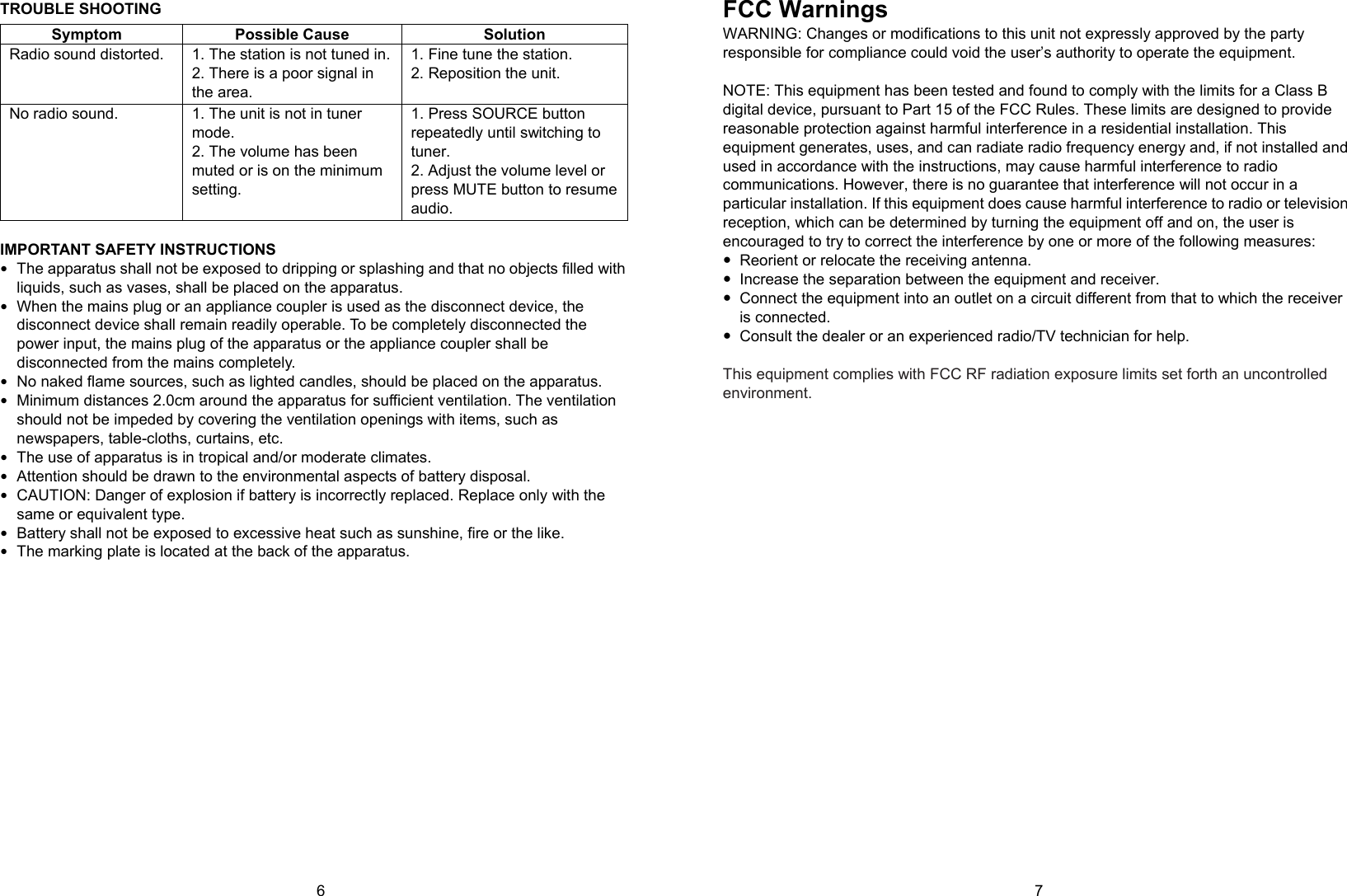 6      7 TROUBLE SHOOTING Symptom Possible Cause  Solution Radio sound distorted.  1. The station is not tuned in.2. There is a poor signal in the area. 1. Fine tune the station. 2. Reposition the unit. No radio sound.  1. The unit is not in tuner mode. 2. The volume has been muted or is on the minimum setting. 1. Press SOURCE button repeatedly until switching to tuner. 2. Adjust the volume level or press MUTE button to resume audio.  IMPORTANT SAFETY INSTRUCTIONS  The apparatus shall not be exposed to dripping or splashing and that no objects filled with liquids, such as vases, shall be placed on the apparatus.  When the mains plug or an appliance coupler is used as the disconnect device, the disconnect device shall remain readily operable. To be completely disconnected the power input, the mains plug of the apparatus or the appliance coupler shall be disconnected from the mains completely.  No naked flame sources, such as lighted candles, should be placed on the apparatus.  Minimum distances 2.0cm around the apparatus for sufficient ventilation. The ventilation should not be impeded by covering the ventilation openings with items, such as newspapers, table-cloths, curtains, etc.  The use of apparatus is in tropical and/or moderate climates.  Attention should be drawn to the environmental aspects of battery disposal.    CAUTION: Danger of explosion if battery is incorrectly replaced. Replace only with the same or equivalent type.    Battery shall not be exposed to excessive heat such as sunshine, fire or the like.  The marking plate is located at the back of the apparatus.                FCC Warnings WARNING: Changes or modifications to this unit not expressly approved by the party responsible for compliance could void the user’s authority to operate the equipment.  NOTE: This equipment has been tested and found to comply with the limits for a Class B digital device, pursuant to Part 15 of the FCC Rules. These limits are designed to provide reasonable protection against harmful interference in a residential installation. This equipment generates, uses, and can radiate radio frequency energy and, if not installed and used in accordance with the instructions, may cause harmful interference to radio communications. However, there is no guarantee that interference will not occur in a particular installation. If this equipment does cause harmful interference to radio or television reception, which can be determined by turning the equipment off and on, the user is encouraged to try to correct the interference by one or more of the following measures:   Reorient or relocate the receiving antenna.   Increase the separation between the equipment and receiver.   Connect the equipment into an outlet on a circuit different from that to which the receiver is connected.   Consult the dealer or an experienced radio/TV technician for help.  This equipment complies with FCC RF radiation exposure limits set forth an uncontrolled environment.  