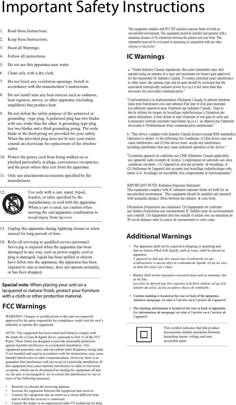 FCC WarningsAdditional WarningsImportant Safety InstructionsSpecial note: When placing your unit on alacquered or natura nish, protect your furniturewith a cloth or other protective material.This equipment complies with FCC RF radiation exposure limits set forth an uncontrolled environment. This equipment should be installed and operated with a minimum distance of 20 centimeters between the radiator and your body. This transmitter must not be co-located or operationg in conjunction with any other IC Warnings a. &quot;Under Industry Canada regulations, this radio transmitter may only  operate using an antenna of a type and maximum (or lesser) gain approved for the transmitter by Industry Canada. To reduce potential radio interference to other users, the antenna type and its gain should be sochosen that the  equivalent isotropically radiated power (e.i.r.p.) is not more than that necessary for successful communication.&quot;&quot;Conformément à la réglementation d&apos;Industrie Canada, le présent émetteur radio peut fonctionner avec une antenne d&apos;un type et d&apos;un gain maximal  (ou inférieur) approuvé pour l&apos;émetteur par Industrie Canada.  Dans le  but de réduire les risques de brouillage radioélectrique à l&apos;intention des autres utilisateurs, il faut choisir le type d&apos;antenne et son gain de sorte que la puissance isotrope rayonnée équivalente (p.i.r.e.)  ne dépasse pas l&apos;intensité  nécessaire à l&apos;établissement d&apos;une communication satisfaisante.&quot;b. &quot;This device complies with Industry Canada licence-exempt RSS standard(s). Operation is subject  to the following two conditions: (1) this device may not  cause interference, and (2) this device must  accept any interference, including interference that may cause undesired operation of the device.&quot;&quot;Le présent appareil est conforme aux CNR d&apos;Industrie Canada applicables aux appareils radio exempts de licence. L&apos;exploitation est autorisée aux deux conditions suivantes : (1) l&apos;appareil ne doit pas produire  de brouillage, et (2) l&apos;utilisateur de l&apos;appareil doit accepter tout brouillage radioélectrique subi, même si le  brouillage est susceptible d&apos;en compromettre le fonctionnement.&quot;IMPORTANT NOTE: Radiation Exposure Statement:This equipment complies with IC radiation exposure limits set forth for an uncontrolled environment.  This equipment should be installed and operated with minimum distance 20cm between the radiator  &amp; your body.Déclaration d&apos;exposition aux radiations: Cet équipement est conforme aux limites d&apos;exposition aux rayonnements IC établies pour un environnementnon contrôlé. Cet équipement doit être installé et utilisé avec un minimum de 20 cm de distance entre la source de rayonnement et votre corps.